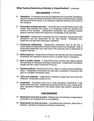 What Factors Determine A Worker's Classification? - continued

                            Very Important - continued

8.   Integration. If a worker's services are integrated into a business' operations,
     they are usually considered important to the success of that business, and the
     IRS will assume the worker is an employee under the direction and control of
     the company.

9.   Personally rendered services. If services are to be performed only by the
     worker, that indicates the worker is an employee under the direction and
     control of the business. Independent contractors can substitute another
     person's services without the approval or knowledge of the business.

10. Assistants. Independent contractors can hire, supervise, and pay their own
    assistants, and are responsible for the work results.     Employers hire,
     supervise, and pay their employees' assistants.

11. Continuing relationship.      Independent contractors work by the job; a
    continuing work relationship indicates that the worker is an employee. Note: A
    continuing relationship may exist even if the recurring work is performed at
     irregular intervals.

12. Work sequence. Independent contractors can set their own work schedules.
    Employees are required to perform work in a certain order or sequence.

13. Oral or written reports. A requirement that a worker give regular reports
    demonstrates an employer-employee relationship. Independent contractors
    usually only file a report at the end of the job.

14. Payment method. Payment by the hour, week, or month points to employee
    status. Independent contractors are paid upon completion of the job or are
    paid on a straight commission basis.

15. Tools and materials. Independent contractors supply their own tools and
     materials. Employees usually do not.

16. Investment. Employees tend not to make significant investments in the
    facility where they work. Independent contractors will rent, own, or have some
    other significant investment in the facility where they perform services for
     clients.


                                  Less Important

17. Working for more than one firm. Multiple jobs can indicate an independent
     contractor or an employee who is moonlighting.

18. Requirement to work set hours. A predetermined schedule, rather than a
    deadline, indicates an employer-employee relationship.




                                      A-13
 