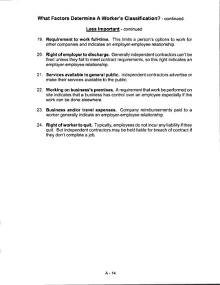 What Factors Determine A Worker's Classification? - continued

                            Less important - continued

19.   Requirement to work full-time. This limits a person's options to work for
      other companies and indicates an employer-employee relationship.


20.   Right of employer to discharge. Generally independent contractors can't be
      fired unless they fail to meet contract requirements, so this right indicates an
      employer-employee relationship.


21.   Services available to general public. Independent contractors advertise or
      make their services available to the public.


22.   Working on business's premises. A requirement that work be performed on
      site indicates that a business has control over an employee especially if the
      work can be done elsewhere.


23.   Business and/or travel expenses.        Company reimbursements paid to a
      worker generally indicate an employer-employee relationship.


24.   Right of worker to quit. Typically, employees do not incur any liability if they
      quit. But independent contractors may be held liable for breach of contract if
      they don't complete a job.




                                      A-14
 