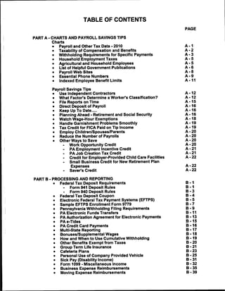 TABLE OF CONTENTS
                                                                      PAGE

PART A - CHARTS AND PAYROLL SAVINGS TIPS
        Charts
            Payroll and Other Tax Data - 2010                         A -1
           Taxability of Compensation and Benefits                    A -2
           Withholding Requirements for Specific Payments             A -3
            Household Employment Taxes                                A -5
           Agricultural and Household Employees                       A -5
            List of Helpful Government Publications                   A -6
            Payroll Web Sites                                         A -8
            Essential Phone Numbers                                   A -9
            Indexed Employee Benefit Limits                           A -11


        Payroll Savings Tips
            Use Independent Contractors                               A -12
            What Factor's Determine a Worker's Classification?        A -12
            File Reports on Time                                      A -15
            Direct Deposit of Payroll                                 A -16
            Keep Up To Date                                           A -16
            Planning Ahead - Retirement and Social Security           A -16
            Watch Wage-Hour Exemptions                                A -18
            Handle Garnishment Problems Smoothly                      A -19
            Tax Credit for FICA Paid on Tip Income                    A -19
            Employ Children/Spouses/Parents                           A -20
            Reduce the Number of Payrolls                             A -20
            Other Ways to Save                                        A -20
              -  Work Opportunity Credit                              A -20
              -  PA Employment Incentive Credit                       A -21
              -  PA Job Creation Tax Credit                           A -21
             -   Credit for Employer-Provided Child Care Facilities   A -22
             -   Small Business Credit for New Retirement Plan
                 Expenses                                             A -22
             -   Saver's Credit                                       A -22


PART B - PROCESSING AND REPORTING
        •   Federal Tax Deposit Requirements                          B -1
              -  Form 941 Deposit Rules                               B -1
              -  Form 940 Deposit Rules                               B -3
            Federal Tax Deposit Coupon                                B -4
            Electronic Federal Tax Payment Systems (EFTPS)            B -5
            Sample EFTPS Enrollment Form 9779                         B -7
            Pennsylvania Withholding Filing Requirements              B -9
            PA Electronic Funds Transfers                             B -11
            PA Authorization Agreement for Electronic Payments        B -13
            PAe-Tides                                                 B -15
            PA Credit Card Payments                                   B -16
            Multi-State Reporting                                     B -17
            Bonuses/Supplemental Wages                                B -18
            How and When to Use Cumulative Withholding                B -19
            Other Benefits Exempt from Taxes                          B -20
            Group Term Life Insurance                                 B -21
            Cafeteria Plans                                           B -23
            Personal Use of Company Provided Vehicle                  B -25
            Sick Pay (Disability Income)                              B -31
            Form 1099 - Miscellaneous Income                          B -32
            Business Expense Reimbursements                           B -35
            Moving Expense Reimbursements                             B -39
 