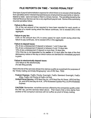 FILE REPORTS ON TIME - "AVOID PENALTIES"

One type of payroll administration expense for which there is no excuse is that resulting
from penalties and/or interest imposed because employment tax payments or returns -
federal or state - were not made or filed in a timely manner. The penalties levied by the
Internal Revenue Service can be a very significant payroll cost. Some of the commonly
incurred penalties follow:

  Failure to file a return:
   5% of the net amount of tax required to have been reported for each month or
   fraction of a month during which the failure continues, not to exceed 25% in the
   aggregate.


  Failure to pay tax:
   0.5% on the amount due (1% in some cases) for each month during which the
   failure to pay continues, not to exceed 25% in the aggregate.

  Failure to deposit taxes:
   2% of any underpayment if deposit is between 1 and 5 days late
   5% of any underpayment if deposit is between 6 and 15 days late.
   10% of any underpayment if deposit is more than 16 days late.
   15% if the tax is not deposited by the earlier of 10 days after the date of the first
   delinquency notice or the day on which notice and demand for immediate payment
   is given.


  Failure to electronically deposit taxes:
   10% failure to file electronically
   2% late filing penalty


Here's the list of the services whose time stamps qualify as a postmark for purposes of
the "timely mailing and timely filing/paying" rule of IRC Sec. 7502:

 . Federal Express: FedEx Priority Overnight, FedEx Standard Overnight, FedEx
        2Day, FedEx Intl Priority & FedEx Intl first
 . United Parcel Service: UPS Next Day Air, UPS Next Day Air Saver, UPS 2nd Day
       Air, and UPS 2nd Day Air A.M., UPS Woldwide Express Plus, & UPS Woldwide
        Express


   CAUTION: Remember, not all the services offered by the companies qualify under
   the IRS' list, just the services listed above. That means that a time stamp from
   another of the company's services will not suffice as proof of timely mailing.




                                         A-15
 