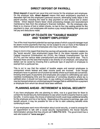 DIRECT DEPOSIT OF PAYROLL

Direct deposit of payroll can save time and money for the employer and employee.
On the employer side, direct deposit means that each employee's paycheck is
deposited right into the employee's personal account, eliminating costly steps in the
payroll process, including the need to stop payment on and reissue lost or stolen
checks. Direct deposit means fewer check processing charges and reconcilement
maintenance fees from the employer's financial institution. On the employee side,
there is no chance of lost or stolen checks, no two to four day waiting period for the
paycheck to clear, and employees still receive a pay receipt detailing their gross and
net pay and deductions made.


            KEEP UP-TO-DATE ON "TAXABLE WAGES"
                  AND "EXEMPT EMPLOYEES"

Two of the most important potential tax-savings areas of which a payroll manager must
be aware involve payments that may not be subject to one or more of the federal or
state employment taxes and employees who may not be subject to them.

Keep in mind in this regard that direct tax savings will generally result only in relation to
the "social security" type employment taxes-that is, the taxes imposed under the
Federal Insurance Contributions Act (FICA), the Federal Unemployment Tax Act
(FUTA), and the various state unemployment and disability insurance laws. This is
because these are the laws that impose a tax directly on an employer, and actual tax
dollars can be saved by knowing that a particular type of payment or employee is
exempt from a particular tax.

This is not to say that the subject of taxable wages and exempt employees is
unimportant where federal and state income taxes are involved.           Even though
employers have no general out-of-pocket tax liability where such taxes are concerned,
knowing what types of payments and employees are subject to withholding can save
needless bookkeeping time and the expenses of correcting situations where tax is
withheld when it should not have been, to say nothing of avoiding the penalties that
may be imposed where an uninformed payroll manager fails to withhold from a payment
or employee from whom tax should have been withheld.


  PLANNING AHEAD - RETIREMENT & SOCIAL SECURITY

If you have employees who are planning to retire, now is a good time for them to
contact the Social Security Administration to see which month is best for them to claim
benefits. In some cases, the choice of retirement month could mean additional benefits
for the employee and his or her family. Depending on the person's earnings, age, and
benefit amount, it may be possible for him or her to start collecting benefits while
continuing to work.

If your employees want more information about social security, or want to arrange for
an appointment to talk with a social security representative, the Social Security
Administration advises that they should call 1-800-772-1213. The government has a
web site located at "www.ssa.gov".




                                           A-16
 