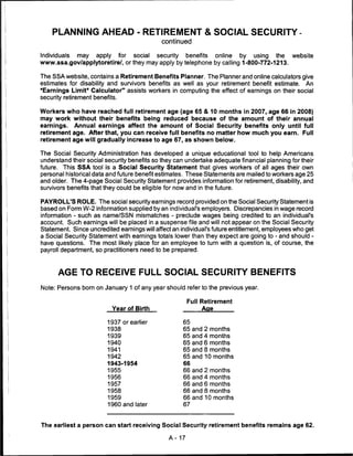 PLANNING AHEAD - RETIREMENT & SOCIAL SECURITY-
                                             continued

Individuals may   apply  for   social  security  benefits  online    by   using  the  website
www.ssa.gov/applytoretire/, or they may apply by telephone by calling 1-800-772-1213.

The SSA website, contains a Retirement Benefits Planner. The Planner and online calculators give
estimates for disability and survivors benefits as well as your retirement benefit estimate. An
"Earnings Limit" Calculator" assists workers in computing the effect of earnings on their social
security retirement benefits.

Workers who have reached full retirement age (age 65 & 10 months in 2007, age 66 in 2008)
may work without their benefits being reduced because of the amount of their annual
earnings. Annual earnings affect the amount of Social Security benefits only until full
retirement age. After that, you can receive full benefits no matter how much you earn. Full
retirement age will gradually increase to age 67, as shown below.

The Social Security Administration has developed a unique educational tool to help Americans
understand their social security benefits so they can undertake adequate financial planning for their
future. This SSA tool is a Social Security Statement that gives workers of all ages their own
personal historical data and future benefit estimates. These Statements are mailed to workers age 25
and older. The 4-page Social Security Statement provides information for retirement, disability, and
survivors benefits that they could be eligible for now and in the future.

PAYROLL'S ROLE. The social security earnings record provided on the Social Security Statement is
based on Form W-2 information supplied by an individual's employers. Discrepancies in wage record
information - such as name/SSN mismatches - preclude wages being credited to an individual's
account. Such earnings will be placed in a suspense file and will not appear on the Social Security
Statement. Since uncredited earnings will affect an individual's future entitlement, employees who get
a Social Security Statement with earnings totals lower than they expect are going to - and should -
have questions. The most likely place for an employee to turn with a question is, of course, the
payroll department, so practitioners need to be prepared.



      AGE TO RECEIVE FULL SOCIAL SECURITY BENEFITS

Note: Persons born on January 1 of any year should refer to the previous year.

                                                      Full Retirement
                          Year of Birth                     Aae

                        1937 or earlier              65
                        1938                         65   and   2 months
                        1939                         65   and   4 months
                        1940                         65   and   6 months
                        1941                         65   and   8 months
                        1942                         65   and   10 months
                        1943-1954                    66
                        1955                         66   and   2 months
                        1956                         66   and   4 months
                        1957                         66   and   6 months
                        1958                         66   and   8 months
                        1959                         66   and   10 months
                        1960 and later               67



The earliest a person can start receiving Social Security retirement benefits remains age 62.

                                               A-17
 