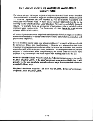 CUT LABOR COSTS BY WATCHING WAGE-HOUR
                                   EXEMPTIONS

For most employers the largest single statutory source of labor costs is the Fair Labor
Standards Act with its minimum wage and overtime pay requirements. Effective August
23, 2004 the Department of Labor reformed 50-year old overtime regulations and
introduced new overtime rules. In many cases, however, labor costs may be cut by
knowing exactly what it is the Fair Labor Standards Act requires, and what it does not
require. For example, there are any number of exemptions-total or partial-from the
minimum wage requirements. The Department of Labor (www.dol.gov) website
provides additional information.

Of utmost significance to most employers is the complete minimum wage and overtime
exemption extended to so-called white collar workers-administrative, executive and
professional employees.

Keep in mind that federal wage-hour rules are not the only ones with which you should
be concerned. States also have legislated in this area, and although the state laws
may cover employees who are not covered by the federal law, the states, too, provide
exemptions with which employers must be familiar. Knowledge of these will prevent
payment of overtime rates when straight-time pay will suffice under the law and from
paying a straight-time wage rate that is higher than that required under the law.

Under the Small Business Protection Act, the federal minimum wage is currently
$7.25 as of July 24, 2009. If the state's minimum wage amount is higher, it will
prevail over the less-beneficial federal minimum wage. Pennsylvania's minimum
wage is $7.25 per hour.

Maryland's minimum wage is $7.25 as of July 24, 2009. Delaware's minimum
wage is $7.25 as of July 24, 2009.




                                       A-18
 