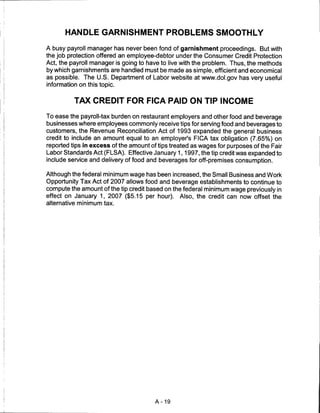 HANDLE GARNISHMENT PROBLEMS SMOOTHLY

A busy payroll manager has never been fond of garnishment proceedings. But with
the job protection offered an employee-debtor under the Consumer Credit Protection
Act, the payroll manager is going to have to live with the problem. Thus, the methods
by which garnishments are handled must be made as simple, efficient and economical
as possible. The U.S. Department of Labor website at www.dol.gov has very useful
information on this topic.


          TAX CREDIT FOR FICA PAID ON TIP INCOME

To ease the payroll-tax burden on restaurant employers and other food and beverage
businesses where employees commonly receive tips for serving food and beverages to
customers, the Revenue Reconciliation Act of 1993 expanded the general business
credit to include an amount equal to an employer's FICA tax obligation (7.65%) on
reported tips in excess of the amount of tips treated as wages for purposes of the Fair
Labor Standards Act (FLSA). Effective January 1,1997, the tip credit was expanded to
include service and delivery of food and beverages for off-premises consumption.

Although the federal minimum wage has been increased, the Small Business and Work
Opportunity Tax Act of 2007 allows food and beverage establishments to continue to
compute the amount of the tip credit based on the federal minimum wage previously in
effect on January 1, 2007 ($5.15 per hour).      Also, the credit can now offset the
alternative minimum tax.




                                        A-19
 
