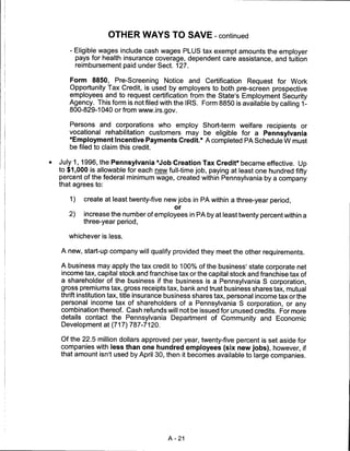 OTHER WAYS TO SAVE - continued

   - Eligible wages include cash wages PLUS tax exempt amounts the employer
     pays for health insurance coverage, dependent care assistance, and tuition
     reimbursement paid under Sect. 127.

   Form 8850, Pre-Screening Notice and Certification Request for Work
   Opportunity Tax Credit, is used by employers to both pre-screen prospective
   employees and to request certification from the State's Employment Security
   Agency. This form is not filed with the IRS. Form 8850 is available by calling 1-
   800-829-1040 or from www.irs.gov.

   Persons and corporations who employ Short-term welfare recipients or
   vocational rehabilitation customers may be eligible for a Pennsylvania
   "Employment Incentive Payments Credit." A completed PA Schedule W must
   be filed to claim this credit.

July 1,1996, the Pennsylvania "Job Creation Tax Credit" became effective. Up
to $1,000 is allowable for each new full-time job, paying at least one hundred fifty
percent of the federal minimum wage, created within Pennsylvania by a company
that agrees to:

   1)   create at least twenty-five new jobs in PA within a three-year period,
                                        or
   2)   increase the number of employees in PA by at least twenty percent within a
        three-year period,

   whichever is less.

A new, start-up company will qualify provided they meet the other requirements.

A business may apply the tax credit to 100% of the business' state corporate net
income tax, capital stock and franchise tax or the capital stock and franchise tax of
a shareholder of the business if the business is a Pennsylvania S corporation,
gross premiums tax, gross receipts tax, bank and trust business shares tax, mutual
thrift institution tax, title insurance business shares tax, personal income tax or the
personal income tax of shareholders of a Pennsylvania S corporation, or any
combination thereof. Cash refunds will not be issued for unused credits. For more
details contact the Pennsylvania Department of Community and Economic
Development at (717) 787-7120.

Of the 22.5 million dollars approved per year, twenty-five percent is set aside for
companies with less than one hundred employees (six new jobs), however, if
that amount isn't used by April 30, then it becomes available to large companies.




                                     A-21
 