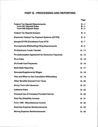 PART B - PROCESSING AND REPORTING


                                                     Page

Federal Tax Deposit Requirements                     B -1
   Form 941 Deposit Rules                            B -1
   Form 940 Deposit Rules                            B -3

Federal Tax Deposit Coupon                           B -4

Electronic Federal Tax Payment Systems (EFTPS)       B -5

Sample EFTPS Enrollment Form 9779                    B -7

Pennsylvania Withholding Filing Requirements         B -9

PA Electronic Funds Transfer                         B -11

PA Authorization Agreement for Electronic Payments   B -13


PAe-Tides                                            B-15

PA Credit Card Payments                              B -16

Multi-State Reporting                                B-17


Bonuses/Supplemental Wages                           B-18

How and When to Use Cumulative Withholding           B -19

Other Benefits Exempt From Taxes                     B - 20

Group Term Life Insurance                            B - 21

Cafeteria Plans                                      B - 23

Personal Use of Company Provided Vehicle             B - 25

Sick Pay (Disability Income)                         B - 31

Form 1099 - Miscellaneous Income                     B - 32

Business Expense Reimbursements                      B - 35

Moving Expense Reimbursements                        B - 39
 