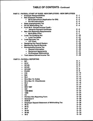 TABLE OF CONTENTS -Continued


PART C - PAYROLL START UP GUIDE: NEW EMPLOYERS - NEW EMPLOYEES
        •       Employer Responsibilities                        C-1
        •       New Employer Packets                             C-2
                 •     SS-4 Instructions (Application for EIN)   C-2
                 •     PA-100 Instructions                       C-3
        •       State Unemployment Tax                           C-4
        •       PA UC Withholding Tax                            C-4
        •       Form W-5 - Earned Income Credit -
                  •   Advance Payment Certificate                C-5
        •       New Hire Reporting Requirements                  C-5
                 •     Multi-State Chart                         C-7
        •       Local Tax Enabling Act                           C-20
                 •     Local Tax Rates                           C-21
        •       Local Services Tax                               C-26
                 •     LST Chart                                 C-27
        •       Designing the Payroll System                     C-28
        •       Maintaining Payroll Records                      C-29
        •       Pennsylvania Income Tax                          C-30
                 •     General Information                       C-30
                 •     Reciprocal Agreements                     C-31
                 •     PA Employer Withholding                   C-32
        •       York Adams Earned Income Tax                     C-32


PART D - PAYROLL REPORTING
            >   941                                              D-1
            >   UC-2                                             D-5
            •   UC-2A                                            D-6
            •   UC-2X                                            D-7
            .   UC-2AX                                           D-8
            •   PA-W3                                            D-9
            >   319                                              D-10
            >   944                                              D-11
            >   W-2                                              D-13
            •   W-2, Box 12, Codes                               D-14
            •   W-2, Box 13 - Checkboxes                         D-15
            •   W-3                                              D-16
        •   »   940                                              D-17
            •   REV 1667                                         D-20
        «   •   322                                              D-21
        4   •   1099 MISC                                        D-22
        1   •   1096                                             D-23
        <
            •   I-9                                              D-24
        1   •   PA New Hire Reporting Form                       D-25
        1   •   Schedule H                                       D-26
        (   •   8109-B                                           D-28
            •   Employer Deposit Statement of Withholding Tax    D-29
            •   W-2c                                             D-30
            •   W-3c                                             D-31
            •   W-4                                              D-32
            .   W-4V                                             D-33
            •   W-4S                                             D-34
            •   W-5                                              D-35
 
