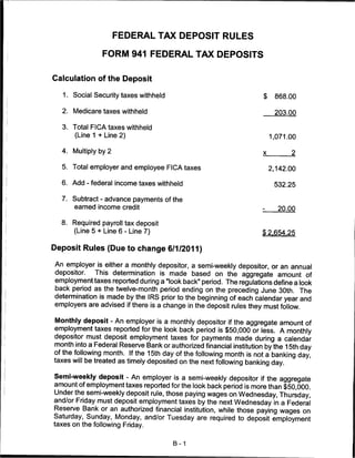 FEDERAL TAX DEPOSIT RULES

                 FORM 941 FEDERAL TAX DEPOSITS


Calculation of the Deposit

   1. Social Security taxes withheld                                 $     868.00

  2. Medicare taxes withheld                                               203.00

  3. Total FICA taxes withheld
      (Line 1 + Line 2)                                                  1 ,071.00

  4.   Multiply by 2                                                 x
                                                                                2

  5. Total employer and employee FICA taxes                              2 ,142.00

  6. Add - federal income taxes withheld                                  532.25

  7. Subtract - advance payments of the
       earned income credit                                                 20.00

  8.   Required payroll tax deposit
       (Line 5 + Line 6 - Line 7)                                   $2 .654.25

Deposit Rules (Due to change 6/1/2011)

An employer is either a monthly depositor, a semi-weekly depositor, or an annual
depositor.  This determination is made based on the aggregate amount of
employment taxes reported during a "look back" period. The regulations define a look
back period as the twelve-month period ending on the preceding June 30th. The
determination is made by the IRS prior to the beginning of each calendar year and
employers are advised if there is a change in the deposit rules they must follow.

Monthly deposit - An employer is a monthly depositor if the aggregate amount of
employment taxes reported for the look back period is $50,000 or less. A monthly
depositor must deposit employment taxes for payments made during a calendar
month into a Federal Reserve Bank or authorized financial institution by the 15th day
of the following month. If the 15th day of the following month is not a banking day,
taxes will be treated as timely deposited on the next following banking day.

Semi-weekly deposit - An employer is a semi-weekly depositor if the aggregate
amount of employment taxes reported for the look back period is more than $50,000.
Under the semi-weekly deposit rule, those paying wages on Wednesday, Thursday,
and/or Friday must deposit employment taxes by the next Wednesday in a Federal
Reserve Bank or an authorized financial institution, while those paying wages on
Saturday, Sunday, Monday, and/or Tuesday are required to deposit employment
taxes on the following Friday.


                                       B-1
 