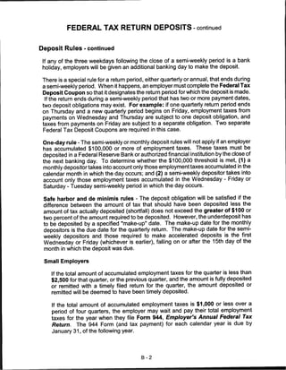 FEDERAL TAX RETURN DEPOSITS - continued


Deposit Rules - continued

 If any of the three weekdays following the close of a semi-weekly period is a bank
 holiday, employers will be given an additional banking day to make the deposit.

 There is a special rule for a return period, either quarterly or annual, that ends during
 a semi-weekly period. When it happens, an employer must complete the Federal Tax
 Deposit Coupon so that it designates the return period for which the deposit is made.
  If the return ends during a semi-weekly period that has two or more payment dates,
 two deposit obligations may exist. For example: if one quarterly return period ends
 on Thursday and a new quarterly period begins on Friday, employment taxes from
 payments on Wednesday and Thursday are subject to one deposit obligation, and
 taxes from payments on Friday are subject to a separate obligation. Two separate
 Federal Tax Deposit Coupons are required in this case.

 One-day rule - The semi-weekly or monthly deposit rules will not apply if an employer
 has accumulated $100,000 or more of employment taxes. These taxes must be
 deposited in a Federal Reserve Bank or authorized financial institution by the close of
 the next banking day. To determine whether the $100,000 threshold is met, (1) a
 monthly depositor takes into account only those employment taxes accumulated in the
 calendar month in which the day occurs; and (2) a semi-weekly depositor takes into
 account only those employment taxes accumulated in the Wednesday - Friday or
 Saturday - Tuesday semi-weekly period in which the day occurs.

 Safe harbor and de minimis rules - The deposit obligation will be satisfied if the
 difference between the amount of tax that should have been deposited less the
 amount of tax actually deposited (shortfall) does not exceed the greater of $100 or
 two percent of the amount required to be deposited. However, the underdeposit has
 to be deposited by a specified "make-up" date. The make-up date for the monthly
 depositors is the due date for the quarterly return. The make-up date for the semi-
 weekly depositors and those required to make accelerated deposits is the first
 Wednesday or Friday (whichever is earlier), falling on or after the 15th day of the
 month in which the deposit was due.

 Small Employers

    If the total amount of accumulated employment taxes for the quarter is less than
    $2,500 for that quarter, or the previous quarter, and the amount is fully deposited
    or remitted with a timely filed return for the quarter, the amount deposited or
    remitted will be deemed to have been timely deposited.

    If the total amount of accumulated employment taxes is $1,000 or less over a
    period of four quarters, the employer may wait and pay their total employment
    taxes for the year when they file Form 944, Employer's Annual Federal Tax
    Return. The 944 Form (and tax payment) for each calendar year is due by
     January 31, of the following year.




                                           B-2
 