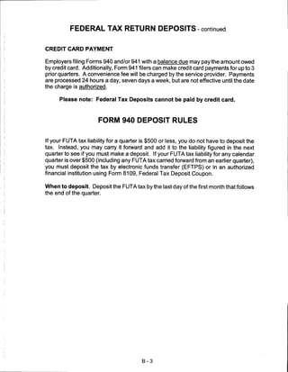 FEDERAL TAX RETURN DEPOSITS - continued


CREDIT CARD PAYMENT

Employers filing Forms 940 and/or 941 with a balance due may pay the amount owed
by credit card. Additionally, Form 941 filers can make credit card payments for up to 3
prior quarters. A convenience fee will be charged by the service provider. Payments
are processed 24 hours a day, seven days a week, but are not effective until the date
the charge is authorized.

      Please note: Federal Tax Deposits cannot be paid by credit card.



                      FORM 940 DEPOSIT RULES


If your FUTA tax liability for a quarter is $500 or less, you do not have to deposit the
tax. Instead, you may carry it forward and add it to the liability figured in the next
quarter to see if you must make a deposit. If your FUTA tax liability for any calendar
quarter is over $500 (including any FUTA tax carried forward from an earlier quarter),
you must deposit the tax by electronic funds transfer (EFTPS) or in an authorized
financial institution using Form 8109, Federal Tax Deposit Coupon.


When to deposit. Deposit the FUTA tax by the last day of the first month that follows
the end of the quarter.




                                        B-3
 