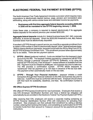 ELECTRONIC FEDERAL TAX PAYMENT SYSTEMS (EFTPS)


The North American Free Trade Agreement includes a provision which requires many
corporations to electronically deposit backup, wage, pension and nonresident alien
withholding, along with various excise taxes and estimated income tax payments.

     -    Businesses with first time aggregate federal deposits exceeding $200,000
          in 2006 will be mandated to use EFTPS beginning January 1, 2008.

Under these rules, a company is required to deposit electronically if its aggregate
federal deposits for the second previous year exceed $200,000.

Aggregate federal deposits include ALL federal business taxes (941,940, corporate
estimates, & excise tax deposits). When the $200,000 threshold is met, ALL federal
business taxes must be electronically deposited.

If enrolled in EFTPS through a payroll service you must file a separate enrollment form
to obtain a PIN number in order to electronically deposit "other" federal business taxes.
 Before making electronic payments, taxpayers enroll with the IRS by filing Form 9779,
the EFTPS Business Enrollment Form. This enrollment process takes approximately
four to six weeks. There are two payment options:

1)       EFTPS - Direct (preferred method) - funds are debited from the taxpayer's bank
         account by the IRS. The taxpayer initiates payment by a telephone call (EFTPS-
         Phone), through a personal computer (EFTPS-PC Software), or by using the
         internet (EFTPS-OnLine), Free Windows ® - based software is available from the
         IRS. Payment must be initiated by 8:00 p.m. one business day prior to date due.
         The IRS provides a confirmation number.          EFTPS allows taxpayers to
         "warehouse" their tax payment up to 120 days in advance of the tax due date.
         The payment is then automatically made on the due date.

2)       EFTPS - Through Your Financial Institution - taxpayer initiates a credit
         transaction through their financial institution to the IRS one business day prior to
         date due. Cutoff time must be confirmed with the bank. Employer should check
         with their bank for availability, deadlines, and fees. No confirmation number is
         given.


IRS Offers Express EFTPS Enrollment

IRS offers EFTPS Express Enrollment for new businesses. Employers that receive a
new EIN (Employer Identification Number) and have a federal tax obligation will
automatically be pre-enrolled in the Electronic Federal Tax Payment System (EFTPS.)

After receiving their EIN, employers will receive a separate mailing containing an
EFTPS Personal Identification Number (PIN) with instructions for activating their
enrollment. New employers can then activate their enrollment by calling a toll-free
number, entering their banking information, and completing an authorization for EFTPS
to transfer funds from their account to Treasury's account for tax payments per their
instructions.




                                              B-5
 