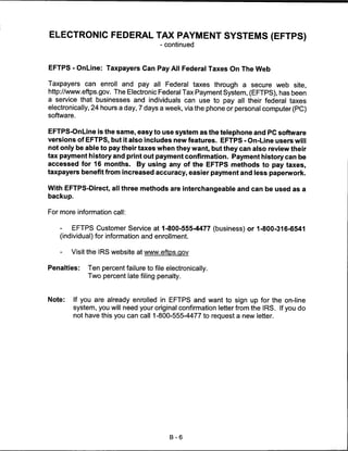 ELECTRONIC FEDERAL TAX PAYMENT SYSTEMS (EFTPS)
                                       - continued



EFTPS - OnLine: Taxpayers Can Pay All Federal Taxes On The Web

Taxpayers can enroll and pay all Federal taxes through a secure web site,
http://www.eftps.gov. The Electronic Federal Tax Payment System, (EFTPS), has been
a service that businesses and individuals can use to pay all their federal taxes
electronically, 24 hours a day, 7 days a week, via the phone or personal computer (PC)
software.


EFTPS-OnLine is the same, easy to use system as the telephone and PC software
versions of EFTPS, but it also includes new features. EFTPS - On-Line users will
not only be able to pay their taxes when they want, but they can also review their
tax payment history and print out payment confirmation. Payment history can be
accessed for 16 months. By using any of the EFTPS methods to pay taxes,
taxpayers benefit from increased accuracy, easier payment and less paperwork.

With EFTPS-Direct, all three methods are interchangeable and can be used as a
backup.


For more information call:


   -   EFTPS Customer Service at 1-800-555-4477 (business) or 1-800-316-6541
   (individual) for information and enrollment.

    -   Visit the IRS website at www.eftps.gov

Penalties:    Ten percent failure to file electronically.
              Two percent late filing penalty.



Note:     If you are already enrolled in EFTPS and want to sign up for the on-line
          system, you will need your original confirmation letter from the IRS. If you do
          not have this you can call 1-800-555-4477 to request a new letter.




                                           B-6
 