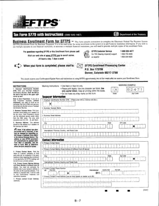Electronic Federal Tax Payment System




Tax Form 9779 with Instructions                                                                                                                                                                             Department of the Treasury



BUSJnSSS EtirOllmSt                                                                         EFTPS "~ This form contains instructions to complete the Electronic Federal Tax Payment System
(EFTPS) Enrollment Form for Business Taxpayers. It is to be used either for initial enrollment in the system or to add financial institution information. If you wish to
use multiple accounts in one financial institution, or accounts in multiple financial insLiiuLions, you will need to provide multiple copies of the enrollment form.


                  For questions regarding EFTPS or this Enrollment Form please call:                                                           EFTPS Customer Service                                       1-800-555-4477
                                                                                                                                               For TDD (hearing impaired) support                            1-800-733-4829
                        Visit our web site at www.EFTPS.aov to enroll online.
                                                                                                                                               en espanol                                                    1-800-244-4829
                                           24 hours a day, 7 days a week



                  When your form is completed, please mailo:                                                                      EFTPS Enrollment Processing Center
                                                                                                                                   P.O. Box 173788
                                                                                                                                   Denver, Colorado 80217-3788

            You should receive void Confirmation/Update Foi m and iiistnictious on using EFTPS approximately two to fooi weeks, after we receive your Eniollmeiit Form


                                                                                                                                                                                                       MARKING EXAMPLE:
INSTRUCTIONS                                   Marking Instructions: • Use black or blue ink only.
1. Employer Identification Number                                    • Please print legibly. Use one character per block. Use
(EIN). Enter your nine-digit Employer                                  only capital letters. Keep all printing within the boxes.
Identification Number. Enter the EIN on
the back it'tlu farm in the upper right                                                     ♦ Do not make any stray marks on this form.                                                    Stale                                       Zip Code

corner as well.
                                               Taxpayer Information
Note to Sole Proprietors: if you are a
                                               1. Employer Identification Number (EIN) - (Please enter EIN on reverse side also.)
Sole Proprietor business, without
employees, you need to enroll as an
Individual (Tax Form 9783) and use your
                                                                i    |        I                 :..
Social Security Number as your Taxpayer
Identification Number.                         2. Business Taxpayer Name:
2. Business Taxpayer Name. Print your
business name exactly as it appears on
the tax return. Sole Proprietors should
use the individual owners name rather          3. Business Street Address:
than the DBA name. The only valid
characters are A-2,0-9. •, 8, and blank.
3. Business Address. This address                  City:                                                                                                                      State:                       ZIP Code:
should be the address as it appears on
the business tax return.
                                               ITTTT
ji) IjofalllkiatfosshssfBeii                       International: Province, Country, and Postal Code:
 pre-prinled and .is incorrect, it| ia/i

                                                                                                                      ill!                              111 ii
 only be'■ changed by submitting an                                                                                                                                                                                        !       !    j   t
 IRS Change of Address (Form 8822)                  i
                                                     ;     i■       1f   i
                                                                         ■;
                                                                                  Ii    1
                                                                                       .!   .
                                                                                                              j
                                                                                                                                        i      i
                                                                                                                                                                                                   i
                                                                                                                                                                                                                           i    i       [   ;
 to the Internal Revenue Sen/Ice. The
 address on yoiififftS enrollment
 will automatically be updated when            Contact Information
 Form 8S22 is submitted.       See the         4. Primary Contact Name:
 back of Form 882? lo determine                                                                                                                [
                                               mr                                                                              j    j   i                                                          i   i      !    i                    j   i
                                                                                                                                                                 1    ;              1      1
                                                                                        1 i ! i i i ! 1                                                                                                                            j
                                                                                                                                                   j

 where ihelorm should be mailed.
                                               5. Primary Contact Mailing Street Address (if different from #3 above):
                                               1     '     i        :
4. Primary Contact Name. Print the
                                                                         :        i               !   |s      !   i   j    i   !    i   !
                                                                                                                                                                 j    i                            1   i       I   !
                                                                                                                                                                                                                                   !    i   i
name of a person, company, or third
party who can be contacted in the event
                                               1 L M                                                                           !    ■   I                                      I     i      =

                                                   City:                                                                                                                       State:                       Zip Code
questions arise regarding this enrollment

                                               Ll! !                                                                                                                         1 i 1                     1 i !                            H ;
                                                                                                                                                                 j    1
or tax payments. All EFTPS mailings will
be sent to your primary contact.
                                                                         i
                                                                                                 I Li M U_
                                                   Internationa : Province, Country, and Postal Code:
                                                                                                                               1
                                                                                                                               :
                                                                                                                                    '
                                                                                                                                    '
                                                                                                                                        '
                                                                                                                                        i
                                                                                                                                                   i                                                                   :       !

5-6. Primary Contact Mailing Address
                                                                         i        ;     ■         <      '   !   !   •   ';                       !                                   !    !
and Phone Number (if different from #3               I      i        
                                                                                                                                                            ,   ,    '■
above). You need not complete the
address area il your contact's address is      6. Primary Contact Phone Number:
                                                   US           Area Code                                                                   International             Country Code              City Code
the same as the business address. If an

                                                                         _L!/L: L H lL: j                                                              °11"
address is provided here, it will be used
to mail confirmation materials and                                                                                                                                         _J_j L1...L.-L.J L.
instruction booklets                           7. Primary Contact E-mail Address (use as many spaces as needed up to 60):
7. Primary contact E-mail Address.
(optional)




                                                                                                                                                                                                                                                  (over)




                                                                                                                      B-7
 