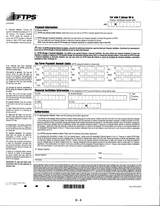 For side 2 please fill in
                                                                                                                                                                                                                                  Employer Identification Number (EIN)

(continued)
                                                                                                                                                                                                                    BIN:

                                                     Payment Information
8.   Payment      Method.      Choose    the
                                                     8. Payment Method
payment mothodfs) by placing an "X" in
                                                  Q EFTPS (by Internet and/or phone): check here if you will instruct EFTPS to transfer payment from your account.
the box(es). The options available
are: EFTPS using the Internet or
phone and EFTPS through a Financial               Q EFTPS (through a Financial Institution): check here if you will instruct your financial institution to forward the payment to EFTPS.
Institution. Both EFTPS input methods                    You must check with your financial institution to determine if they are capable of providing this service.
are interchangeable: Internet and phone.                 NOTE: If you will only be using EFTPS through your Financial Institution as a payment method, skip to item #23.


                                                 iG) Alofe.-'Fo*: EFTPS (using the Internet orpmm), complete the additional Information required about your linancial institution. Enrollment will automatically
                                                 enroll you tor EFrPSthrougti a Financial Institution as well as Same-Day Payment                                                               "'/ .;.• 7■■/;-;,-: .v''■.'■'■■:■'■■ ■■>''■.■'                                 ■

                                                 fiw EFTPS (throiigh a Financial Institution), you initiate a tax payment through a linancial imtltutldn. You must contact your financial institution to insure the
                                                 insliiutimis capable ot malting ah EFTPS payment through the Automated Charing House (ACH) or a Same-Day Payment method. It you enroll lor EFTPS through
                                                 a financial Institution or Same-pay Payment,- you may also enroll tor EFTPS using the Internet or phone by providing the financial institution Inlormation
                                                 requested on items 19,ifirougU 23.                       : v;               - :-".                 ■                                              . :          V       ■ v,1         :: :           ■


                                                              FOPm Payment AmOUnt UmitS (EFTPS using the Internet or phone only)
9-18. Optional Tax Form Payment
Amount Limits (For EFTPS using the
Internet or phone only)
This section Is optional. You may set
amount limits for each tax type to
prevent an overpayment. The system will
compare your payment amount against
your stated limit and provide a warning if
you exceed the limit. You may override
the warning if you wish.


(19 through 24 must be completed il
EFTPS. using the Internet or phone will
be used)                                          Financial Institution Information                                                 (to be completed if EFTPS using the Internet or phone will be used)

19. RTN. This is the nine-digit number            19. RTN:                                                                      20. Account Number:                                                                                                                             21. Type:
associated with your financial institution.

                                                                                                          ! i I
                                                          I       :
                                                                                                                                                                                                                                                                                   [ "| Checking
                                                                                                                                                                                         | I                     ' i i ! 1 ! |
                                                                          i       f       •
You may contact your financial institution                I       ;
                                                                          i       i       i                                     j       j       |       i        |                                                                                                                 [H Savings
to verify this number.
20. Account Number. Enter the number              22. State:                                                                    ZIP Code:
                                                  """p
                                                                                                                                111 m■n TD
ot the account you will use to pay your
taxes.

21. Type. Please mark one box to indicate
                                                 I
whether the account is a checking or
savings account                                   Authorization
22. Slate and ZIP Code. Use the two-
                                                 23. For both payment methods: Please read the following Authorization Agreement:
cliaracter-letter abbreviation for the stale
your linancial institution is located in and            I (as defined as the taxpayer whose signature is below) hereby authorize the contact person (listed In item #4 of this form) and the financial institutions involved
indicate ZIP Code.                                      in the processing ot my Electronic Federal Tax Payment System (EFTPS) payments to receive confidential information necessary to effect enrollment in EFTPS,
                                                        electronic payment of taxes, and answer inquiries and resolve issues related to enrollment and payments. This information includes, but is not limited to, passwords,
23. Authorization. This section authorizes              payment instructions, taxpayer name and identifying number, and payment transaction details. If signed by a corporate officer, partner, or fiduciary on behalf of
a Financial Agent ol the U.S. Treasury to               the taxpayer, I certify that I have the authority to execute this authorization on behalf of the taxpayer. This authorization is to remain in full force and effect until
initiate tax payments from the accounts)                the designated Financial Agents of the U.S. Treasury have received notification from me of termination in such time and in such manner to afford a reasonable
                                                        opportunity to act on it.
you designate.
24. Taxpayer Signalure. The laxpayer                    Only EFTPS using the Internet or phone: Please read the following Authorization Agreement:
must.sign this section to authorize
participation in EFTPS. tf there is no                  By completing the information in boxes 19-22 and signing below, I hereby authorize designated Financial Agents of the U.S. Treasury to initiate EFTPS debit
signature, a form will be returned.                     entries to the financial institution account indicated above, for payment of Federal taxes owed to the IRS upon request by taxpayer or his/her representative, using
                                                        the Electronic Federal Tax Payment System (EFTPS). I further authorize the financial institution named above to debit such entries to the financial institution
This section also provides authorization                account indicated above. All debits initiated by the U.S. Treasury designated Financial Agents pursuant to this authorization shall be made under U.S. Treasury
to share the information provided with                  regulations. This authorization is to remain In full force and effect until the designated Financial Agents of the U.S. Treasury have received written notification
youj financial institution: required for the            from me of termination in such time and in such manner as to afford a reasonable opportunity to act on it.
processing of the Electronic Federal Tax
Payment System.                                   24. Taxpayer Signature
II signed by a corporate officer, partner,
or fiduciary on behalf of the taxpayer,                                                                                                                                                                  Date .
the signer certifies that they have the           Taxpayer Signature
authority 1o execute this authorization on
behalf of the taxpayer.                                                                                                                                                                                  Title.
                                                  Print Name
Remember to sign and mail your
enrollment form to the address on              Paperwork Reduction Act Notice: in accordance with Ihe Paperwork Reduction Act ot 1995. we ask to trie inlormation in the Electronic federal Tax Payment System (EFTPS) Enrollment 1:orni in order to tarry out the requirements of 26 United
reverse side.                                  States Code 6001.6011. and 6109. You m not required to provide information requested oil a form thai is subject to We Paperwork Jlouuciiofi Ad unless We lonn displays a valid OMB control number Soaks or records retaliriD to a form or its
                                               instructions must be retained as long as itieir contents may become material In the administration o! any internal Revenue law. Generally, lax returns and return Normal ion are ronlirtenttal. as required by Code section 6103. This Information is
                                               used by the Internal Revenue Service to assure that payments) are property credited to the appropriate account(s). Your response is mandatory N you are required by regulations to use Electronic Funds Transfer to make your frtderal Tax Deposits.
                                               Ttie lime needed (o provide this information will vary ifopumJinp, on individual circumstances. The osiimalBd average time is ten minutes. II you have comrntuils concerning trie accuracy ol this lime estimate or sugoesiions for reducing this
                                               burden, we would be happy lohBailrom you. You can write to the IPS Tax Products Coordinatino Committee, SE:W:CAfl:MP:TT:SP. 1111 ConstiliilionAve.NW. Washington. DC 20224. Please do not send the anrollmeni lotm to this address.
                                               The Privacy Act ol 1974 requires that when we ask individuals lor information about thnmselves, we slate our legal right to ask lor Ihe information, why we are askinp. lor the inlormation. and tow it win be used. We must also tell you what co»M
                                               happen il we do not rocerve all oi part ol it, and wlraflieryoui response is voluntaiy, required to obtain a benelfl. or mandatory. Our legal right to ask to information is S U.S.C. 301 and Internal Revenue Codo sections 6001.6011. 6012, and
                                               applicable regulations. The information will be used lo enroll you in the Becbwic Federal Tax Payment System {EFTPS). The information may not be disclosed except as provided by suction 6103 ol the Internal Revenue Code. We may give the
                                               information to the Department oi Justice and to other federal agencies, as provided by law. We may also give it to cities, stales, the District o! Columbia, and U.S. commonwealths or possessions to cany out their laws. We may oive it to foreign
                                               governments because of tax treaties they have with the United Slates. Your response is mandatory i[ you arc required by regulations to use elndronic funds transfer to make your deposits. If you arc not required by regulations lo use electronic
                                               funds transfer, your response is voluntary. II you do not provide all or pan of Ihe information, you may not be eligible to participate in Hie EFTPS. If you are required to use electronic lunds transfer by reputation, you msy be subject to penalties. If
                                               you are not required to use electronic funds Iransfer to pay taxes owed, you need to pay the taxes due by another method.

     iioveriitTteiH Priming Office:
     •ic:   :>:S16U

                                                                                                                                                                                                                                                                               Form 9779 (2/07)




                                                                                                                                                    B-8
 