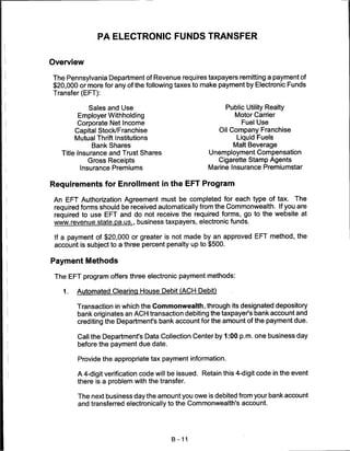 PA ELECTRONIC FUNDS TRANSFER


Overview

The Pennsylvania Department of Revenue requires taxpayers remitting a payment of
$20,000 or more for any of the following taxes to make payment by Electronic Funds
Transfer (EFT):

             Sales and Use                                  Public Utility Realty
         Employer Withholding                                  Motor Carrier
         Corporate Net Income                                     Fuel Use
        Capital Stock/Franchise                          Oil Company Franchise
        Mutual Thrift Institutions                              Liquid Fuels
              Bank Shares                                     Malt Beverage
   Title Insurance and Trust Shares                  Unemployment Compensation
            Gross Receipts                              Cigarette Stamp Agents
          Insurance Premiums                         Marine Insurance Premiumstar


Requirements for Enrollment in the EFT Program

 An EFT Authorization Agreement must be completed for each type of tax. The
 required forms should be received automatically from the Commonwealth. If you are
 required to use EFT and do not receive the required forms, go to the website at
 www.revenue.state.pa.us.. business taxpayers, electronic funds.

 If a payment of $20,000 or greater is not made by an approved EFT method, the
 account is subject to a three percent penalty up to $500.

Payment Methods

 The EFT program offers three electronic payment methods:

   1.   Automated Clearing House Debit (ACH Debit)

        Transaction in which the Commonwealth, through its designated depository
        bank originates an ACH transaction debiting the taxpayer's bank account and
        crediting the Department's bank account for the amount of the payment due.

        Call the Department's Data Collection Center by 1:00 p.m. one business day
        before the payment due date.

         Provide the appropriate tax payment information.

        A 4-digit verification code will be issued. Retain this 4-digit code in the event
        there is a problem with the transfer.

         The next business day the amount you owe is debited from your bank account
         and transferred electronically to the Commonwealth's account.




                                         B -11
 