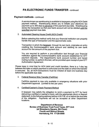PA ELECTRONIC FUNDS TRANSFER - continued


Payment methods - continued

        A service known as warehousing is available to taxpayers using the ACH Debit
        payment method. Warehousing allows you to initiate your electronic tax
        payment up to 365 days in advance of the payment due date. Warehousing
        stores the transaction so that your bank account will not be debited until the
        specified payment due date.

   2.   Automated Clearing House Credit (ACH Credit)

        Before selecting this method verify that your financial institution can properly
        handle this type of transaction and the approximate costs.

        Transaction in which the taxpayer, through its own bank, originates an entry
        crediting the Commonwealth's bank account and debiting its own bank
        account for the amount of the payment due.

        You are required to perform a pre-notification test through your financial
        institution against the Commonwealth's bank account established for EFT
        payment deposits. The Department's bank account number and transit
        routing number, to perform this test, will be provided upon receipt of your EFT
        Authorization Agreement.

Please keep in mind that for ACH debit and credit transfers, there is a 1-day lag
between the date on which payment is authorized and the date on which the transfer
is executed. So, all ACH transactions must be initiated at least one business day
before the applicable due date.

   3.   Federal Reserve Wire Transfer (FedWire)

        FedWire payment is now only available in emergency situations with prior
        Department approval. (Limited to two per year)

  4.    Certified/Cashier's Check Payment Method

        A taxpayer may satisfy the obligation to remit a payment by EFT by hand
        delivering a certified or cashier's check, with the appropriate return or deposit
        statement, to the following address before 4:00 P.M. on or before the due date
        of the obligation.     Payments will not be accepted at other Department
        locations.


                                 Department of Revenue
                     Bureau of Business Trust Fund Taxes, EFT Unit
                            (at Strawberry Square, 9th Floor)
                                Fourth and Walnut Streets
                               Harrisburg, PA 17128-0908




                                        B-12
 