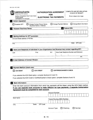 REV-331A   AS (5-08)




                                                                                                COMPLETE AND RETURN WITHIN
   •n Pennsylvania                                  AUTHORIZATION AGREEMENT
                                                                                                        10 DAYS OF RECEIPT
           DEPARTMENT OF REVENUE .
                                                                       FOR
           BUREAU OF BUSINESS TRUST FUND TAXES                                                         Print in black ink or type
           PO BOX 280908                            ELECTRONIC TAX PAYMENTS
           HARRISBURG, PA 17128-0908

      Action requested:


    □ Establish EFT                    Change Contact Person Name,        □ Change Payment Method        □ Change Bank Information
                                        Business Name or Address

      Taxpayer Business Name:                                                                Federal EIN:




      Mailing Address for EFT purposes:

    C/O and Street address or PO Box



    City
                                                                                                          State    ZIP Code




Q Name           and Telephone of Individual in         your   Organization that Revenue may contact regarding EFT:

    Last                                        First                    M.I     Area Code.Telephone Number and Extension


                                                                                 (       )
                                                                                                                           ext.


R~E-mail         Address of Contact Person:




      Payment Method (check one):

     □ ACH DEBIT                          □ ACH CREDIT                    □ CERTIFIED/CASHIER'S CHECK


     If you selected the ACH Debit option, complete Sections 8, 9 and 10.
     If you selected the ACH Credit or Certified/Cashier's Check option, complete Sections 9 and 10.


       Bank Information:

     Enter the bank account information from which tax payments will be drawn using the ACH Debit method.
     If you use separate bank accounts to make different tax type payments, a separate Authorization
     Agreement must be completed for each account.

                                                                       Account Number:



     Bank Name
                                                                       Transit Routing (ABA) Number:



     City                                   State       ZIP Code


                                                                       Account Type:     □ Checking               Savings




                                                                B-13
 