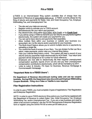 PA e-TIDES


e-TIDES is an Internet-based filing system available free of charge from the
Department of Revenue at www.etides.state.pa.us. e-TIDES currently allows for the
filing of returns and payments for Sales, Use, and Hotel Occupancy Tax, Employer
Withholding Tax, and Unemployment Tax.


      The site and your data are secured.
      Register online to activate your e-TIDES account.
      Simultaneously file your return and payment.
      Pay electronically using either ACH Debit. ACH Credit, or by Credit Card.
      If you will be using e-TIDES to transmit your tax returns and payments together
      electronically, the system will create your payment for you.
      You can opt to have returns and payments filed separately.
      Allow multiple filers within your business or outside your business (i.e.
      accountant, etc.) to file returns and/or payments for your business.
  •   The Multi-Import feature allows you to submit multiple returns or payments by
      uploading a single file.
  •   You control the level of access of your filers. You can dictate if a filer can file a
      return, make payments, and/or view your Internet filing history.
  •   View your Internet filing history online. The system will keep a record of your
      returns and any payments made electronically by ACH Debit. Your return and
      payment will be assigned an ID number for future reference.
  •   Employers are now able to electronically file their required unemployment
      compensation quarterly reports (Form UC-2A) and pay their unemployment
      compensation contributions electronically, which will be mandatory by 2011.
  •   Links to Labor & Industry, PA Open for Business, Revenue Homepage &
      Commonwealth Homepage.


"Important Note to e-TIDES Users":

PA Department of Revenue discontinued mailing sales and use tax coupon
booklets. During 2006, the Department also discontinued Employer Withholding
Coupon Booklets. Filing via e-Tides or Telefile is now required.


Filer Registration Instructions

In order to use e-TIDES, you must complete 2 types of registrations: Filer Registration
and Enterprise Registration.

NOTE: In order to use e-TIDES electronic filing options you must first be registered with
the Department of Revenue to collect Sales, Use, Hotel Occupancy Tax, Employer
Withholding Tax, and/or Unemployment Tax. If you are a new business and need to
obtain a tax account number(s), use the PA100 Pennsylvania Enterprise Registration
form or register using the Online PA100 at www.pa100.state.pa.us.




                                          B-15
 