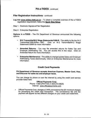 PA e-TIDES - continued


Filer Registration Instructions - continued

Log into www.etides.state.pa.us - To obtain a complete overview of the e-TIDES
    registration requirement, follow the Quick Step Setup.

Step 1. Electronic Signature/Filer Registration

Step 2. Enterprise Registration


Options in e-TIDES - The PA Department of Revenue announced the following
options:


     •     W-2 Transmittal/W-2 Wage Statements/1099-R - The ability to file the W-2
           Transmittal/1099-R/Rev.-1667.    Click on W-2 Transmittal/W-2 Wage
           Statement/1099R for more information.

     •     Amended Returns - You may file amended returns for Sales Tax and
           Employer Withholding Tax. You can access this in two ways. Click on
           Amended Return for more information.

     •     Enterprise Maintenance - The ability to change/update Sales and Employer
           Withholding Taxes electronically. Click on Enterprise Maintenance for more
           information.



                                  Credit Card Payments

    PA Department of Revenue accepts American Express, Master Card, Visa,
    and Discover for sales tax and employer taxes.

    You can charge by phone or over the internet by using the credit card service
    provider listed here:
                                   Official Payments Corp.
                          Phone: 1-800-2PAYTAX (1-800-272-9829)
                             Internet: www.officialpavments.com

         Official Payments Corp. charges a 2.49% convenience fee ($1 minimum charge)
         for processing the credit card transaction. The convenience fee and tax
         payment will appear as two different charges on your credit card statement.




                                          B-16
 