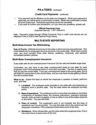 PA e-TIDES-continued

                             Credit Card Payments - continued

  •   Your payment will be effective on the date you charged it. When your payment is
      approved, you will be given a confirmation number. Retain this confirmation number
      as proof of payment. Authorized payments cannot be cancelled.
  •   If you want to confirm your transaction, or if you have any questions, please call:

                                 Official Payments Corp.
                             Customer Service: 1 -877-754-4413

 Note: Payments made through Official Payments Corp.'s credit card service are not
 reflected in the e-TIDES View Internet Filing History.


                             MULTI-STATE REPORTING

Multi-State Income Tax Withholding

 Rule of Thumb-Withhold income tax for the state in which services are performed. This
 is the default rule for employees who live and work in the same state. When that's not the
 case, you must consider three other factors: residency, reciprocity, and resident/
 nonresident taxation policies.

Multi-State Unemployment Insurance

 Every state sets its own unemployment insurance (Ul) tax rate and taxable wage base.

 Fortunately, you only have to pay state unemployment taxes to one state for each
 employee, even if the employee works in more than one state. The trick is making sure
 that you pay the correct state. If you pay unemployment taxes to the wrong state, you're
 still liable for paying them to the correct state, and you may have trouble getting a refund
 from the incorrect state.

 What to do - Gather the facts on where the employee in question is based, performs
 work, and lives.

      1)   Localized: The employee works basically in one state with only temporary or
           transitory work in another state. Pay the state where the employee normally
           works.

      2) Base of operations: The employee works in more than one state on more than
         a temporary or transitory basis, but receives instructions, maintains business
         records, picks up mail or supplies, or has an office in one of the states where he
           or she works. You pay that state.

      3)   Place of control: The employee's work is not localized and the base of
           operations can't be pin-pointed. You pay the state where the control over the
           employee is localized, if the employee works there some of the time.

      4)   Residence: When all else fails, pay the state where the employee lives, if he or
           she works there at least some of the time.




                                           B-17
 
