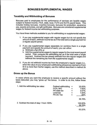 BONUSES/SUPPLEMENTAL WAGES


Taxability and Withholding of Bonuses

 Bonuses paid to employees for the performance of services are taxable wages
 subject to federal income, FICA, state, local, FUTA and SUTA payroll taxes. This
 includes holiday bonuses, incentive bonuses, bonuses for production, severance
 pay, awards and prizes, and gift certificates. Bonuses are considered supplemental
 wages for federal income tax withholding purposes.

 You have three methods available to you for withholding on supplemental wages:

      1.   If you pay supplemental wages with regular wages but do not specify the
           amount of each, withhold income tax as if the total were a single payment for
           a regular payroll period.

     2.    If you pay supplemental wages separately (or combine them in a single
           payment and specify the amount of each), you can either:
           a. Withhold a flat 25% or
           b. Add the supplemental wages to regular wages for the most recent payroll
              period. Then compute the withholding tax as if the total were a single
              payment. Subtract the tax already withheld from the regular wages and
              withhold the remaining tax from the supplemental wages

     3.    If you do not withhold income tax from the employee's regular wages (i.e.,
           when the value of your employee's withholding allowances claimed on Form
           W-4 is more than his/her wages), use the method described in method 2b
           above.


Gross up the Bonus

 In cases where you want the employee to receive a specific amount without the
 taxes deducted, you may "gross up" the bonus. In order to do this, follow these
 steps:


   1. Add the withholding tax rates:            Federal withholding   =        25.00%
                                                FICA, M/C             =          7.65%
                                                PA state tax          =          3.07%
                                                Local tax             =          1.00%
                                                PA UC Tax             =           .06%

                                                                               36.78%

  2. Subtract the total of step 1 from 100%:                                   100.00%
                                                                           -   36.78%

                                                                               63.22%




                                        B-18
 