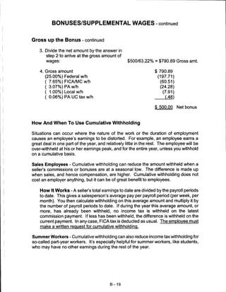 BONUSES/SUPPLEMENTAL WAGES - continued


Gross up the Bonus - continued

    3. Divide the net amount by the answer in
        step 2 to arrive at the gross amount of
       wages:                                       $500/63.22% = $790.89 Gross amt.

    4. Gross amount                                                $ 790.89
       (25.00%) Federal w/h                                         (197.71)
       ( 7.65%) FICA/MC w/h                                           (60.51)
       ( 3.07%) PA w/h                                                (24.28)
       ( 1.00%) Local w/h                                              (7.91)
       ( 0.06%) PA UC tax w/h                                           (.48)


                                                                   $ 500.00     Net bonus



How And When To Use Cumulative Withholding

Situations can occur where the nature of the work or the duration of employment
causes an employee's earnings to be distorted. For example, an employee earns a
great deal in one part of the year, and relatively little in the rest. The employee will be
over-withheld at his or her earnings peak, and for the entire year, unless you withhold
on a cumulative basis.


Sales Employees - Cumulative withholding can reduce the amount withheld when a
seller's commissions or bonuses are at a seasonal low. The difference is made up
when sales, and hence compensation, are higher. Cumulative withholding does not
cost an employer anything, but it can be of great benefit to employees.


    How It Works - A seller's total earnings to date are divided by the payroll periods
    to date. This gives a salesperson's average pay per payroll period (per week, per
    month). You then calculate withholding on this average amount and multiply it by
    the number of payroll periods to date. If during the year this average amount, or
    more, has already been withheld, no income tax is withheld on the latest
    commission payment. If less has been withheld, the difference is withheld on the
    current payment. In any case, FICA tax is deducted as usual. The employee must
    make a written request for cumulative withholding.


Summer Workers - Cumulative withholding can also reduce income tax withholding for
so-called part-year workers. It's especially helpful for summer workers, like students,
who may have no other earnings during the rest of the year.




                                          B-19
 