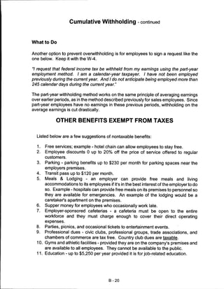 Cumulative Withholding -continued



What to Do


Another option to prevent overwithholding is for employees to sign a request like the
one below. Keep it with the W-4.

"/ request that federal income tax be withheld from my earnings using the part-year
employment method. I am a calendar-year taxpayer. I have not been employed
previously during the current year. And I do not anticipate being employed more than
245 calendar days during the current year."


The part-year withholding method works on the same principle of averaging earnings
over earlier periods, as in the method described previously for sales employees. Since
part-year employees have no earnings in these previous periods, withholding on the
average earnings is cut drastically.


             OTHER BENEFITS EXEMPT FROM TAXES


  Listed below are a few suggestions of nontaxable benefits:

  1.   Free services; example - hotel chain can allow employees to stay free.
  2.   Employee discounts 0 up to 20% off the price of service offered to regular
       customers.
  3.   Parking - parking benefits up to $230 per month for parking spaces near the
       employers premises.
  4.   Transit pass up to $120 per month.
  5.   Meals & Lodging - an employer can provide free meals and living
       accommodations to its employees if it's in the best interest of the employer to do
       so. Example - hospitals can provide free meals on its premises to personnel so
       they are available for emergencies. An example of the lodging would be a
       caretaker's apartment on the premises.
  6.   Supper money for employees who occasionally work late.
  7.   Employer-sponsored cafeterias - a cafeteria must be open to the entire
       workforce and they must charge enough to cover their direct operating
       expenses.

  8.  Parties, picnics, and occasional tickets to entertainment events.
  9.  Professional dues - civic clubs, professional groups, trade associations, and
      chambers of commerce are tax free. Country club dues are taxable.
  10. Gyms and athletic facilities - provided they are on the company's premises and
      are available to all employees. They cannot be available to the public.
  11. Education - up to $5,250 per year provided it is for job-related education.




                                         B-20
 