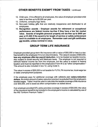 OTHER BENEFITS EXEMPT FROM TAXES - continued


  12. Child care - if it is offered to all employees, the value of employer-provided child
       care is tax-free up to $5,000 per year.
  13. Uniforms, company logo items.
  14. Non-cash holiday gifts that are relatively inexpensive and distributed to all
       employees.
  15. Recognition awards - Employer awards for retirement or exceptional
       performance are federal income tax-free if they have a low fair market
       value. Awards of tangible personal property are tax-free up to $400 per
       year or $1,600 if the award is for length of service or safety achievement
       and it is available to all employees. Remember cash and gift certificates
       are taxable, unless nominal in value.


                    GROUP TERM LIFE INSURANCE


Employer-provided group-term life insurance with a value of $50,000 or less is a tax-
free benefit to the employee if it is non-discriminatory. The value in excess of $50,000,
less any employee after-tax payroll deduction, is to be treated as taxable income,
also subject to social security and Medicare taxes. The employer is not required to
withhold federal income tax from the employee, but the value is subject to federal
taxation and must be reported on the employee's Form W-2 as "other compensation."
This amount is also included in box 12, using Code C.

The value in excess of $50,000 is not taxable for FUTA, PA income tax, local wage tax
or state unemployment purposes.

If the employee pays for additional coverage with cafeteria plan salary-reduction
dollars, the entire amount of salary reduction premium is excluded from the employee's
taxable wages. Table I must be used to calculate the taxable coverage of life insurance
over $50,000, and is taxed as other compensation as stated above.

If an employer-provided GTL policy provides coverage in excess of $50,000, the value
of the insurance benefit to be included in the employee's income is calculated by use of
the IRS "Uniform Premium Table I."




                                          B-21
 