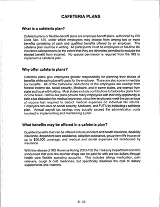 CAFETERIA PLANS


What is a cafeteria plan?

 Cafeteria plans or flexible-benefit plans are employee benefit plans, authorized by IRS
 Code Sec. 125, under which employees may choose from among two or more
 benefits consisting of cash and qualified benefits offered by an employer. The
 cafeteria plan must be in writing. All participants must be employees or full-time life
 insurance salespersons (to the extent that they are otherwise permitted to exclude the
 elected benefit from income). No special permission is required from the IRS to
 implement a cafeteria plan.



Why offer cafeteria plans?

 Cafeteria plans give employees greater responsibility for planning their choice of
 benefits while saving benefit costs for the employer. There are also some immediate
 tax benefits. All of the before-tax deductions of the employees are exempt from
 federal income tax, social security, Medicare, and in some states, are exempt from
 state and local withholding. Most states exclude contributions to before-tax plans from
 income taxes. Before-tax plans provide many employees with their only opportunity to
 take a tax deduction for medical expenses, since few employees meet the percentage
 of income test required to deduct medical expenses on individual tax returns.
 Employers can save on social security, Medicare, and FUTA by instituting a cafeteria
 plan. Annual payroll tax savings may actually exceed the administration costs
 involved in implementing and maintaining a plan.



What benefits may be offered in a cafeteria plan?

 Qualified benefits that can be offered include accident and health insurance, disability
 insurance, dependent care assistance, adoption assistance, group-term life insurance
 up to $50,000 coverage, and medical and dental expenses not reimbursed by
 insurance.


 With the release of IRS Revenue Ruling 2003-102 the Treasury Department and IRS
 announced that over-the-counter drugs can be paid for with pre-tax dollars through
 health care flexible spending accounts. This includes allergy medication, pain
 relievers, cough & cold medicines, but specifically disallows the cost of dietary
 supplements and vitamins.




                                         B-23
 