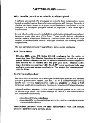 CAFETERIA PLANS - continued


What benefits cannot be included in a cafeteria plan?

 A cafeteria plan cannot offer employees an option to defer compensation, except
 through a qualified cash or deferred arrangement under a 401 (k) plan. Generally, a
 plan that permits employees to carry over unused benefits or contributions from one
 plan year to a subsequent plan year enables an employee to defer the receipt of
 compensation.


 Several other benefits cannot be included in a cafeteria plan because they are already
 tax-exempt under other parts of the Code. These benefits include: educational
 assistance plans, scholarships, fellowships, rides in commuter vans, de minimis fringe
 benefits, no-additional-cost services, employee discounts, and working condition
 fringe benefits.


 The plan cannot discriminate in favor of highly-compensated employees.


FSA Grace Period

  Effective 2005, under IRS Notice 2005-42 employers had the option of
  amending their FSA (Flexible Spending Arrangement) to include a grace
  period. This would extend the time for reimbursement of health and dependent
  care benefits by 21/2 months after the plan year ends.        Medical and/or
  dependent care expense incurred by March 15th would be allowed to be used
  against previous year excess contributions. This lessens the "use-it-or-lose-it"
  rules for FSA's.


Pennsylvania State Law

 Elective contributions made by an employer and employee pursuant to a cafeteria
 plan (that qualifies under Federal Code Sec. 125) for a nondiscriminatory welfare
 benefit plan covering hospitalization, sickness, disability or death is NOT
 considered taxable compensation and therefore, is not subject to PA tax withholding.

 Unless allowable as a working condition, no-additional-cost, qualified transportation or
 de minimis fringe benefit, any of the following ARE TAXABLE as PA compensation
 and subject to PA withholding:


   -   Amounts paid for dependent care
   -   Amounts paid for non job-related legal, accounting or other professional services
       or educational assistance


Pennsylvania Localities follow PA state compensation rules and exclude
employee contributions to cafeteria plans.




                                         B-24
 