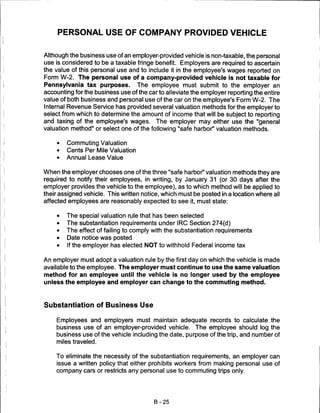 PERSONAL USE OF COMPANY PROVIDED VEHICLE


Although the business use of an employer-provided vehicle is non-taxable, the personal
use is considered to be a taxable fringe benefit. Employers are required to ascertain
the value of this personal use and to include it in the employee's wages reported on
Form W-2. The personal use of a company-provided vehicle is not taxable for
Pennsylvania tax purposes. The employee must submit to the employer an
accounting for the business use of the car to alleviate the employer reporting the entire
value of both business and personal use of the car on the employee's Form W-2. The
Internal Revenue Service has provided several valuation methods for the employer to
select from which to determine the amount of income that will be subject to reporting
and taxing of the employee's wages. The employer may either use the "general
valuation method" or select one of the following "safe harbor" valuation methods.

     •   Commuting Valuation
     •   Cents Per Mile Valuation
     •   Annual Lease Value


When the employer chooses one of the three "safe harbor" valuation methods they are
required to notify their employees, in writing, by January 31 (or 30 days after the
employer provides the vehicle to the employee), as to which method will be applied to
their assigned vehicle. This written notice, which must be posted in a location where all
affected employees are reasonably expected to see it, must state:

     •   The special valuation rule that has been selected
     •   The substantiation requirements under IRC Section 274(d)
     •   The effect of failing to comply with the substantiation requirements
     •   Date notice was posted
     •   If the employer has elected NOT to withhold Federal income tax


An employer must adopt a valuation rule by the first day on which the vehicle is made
available to the employee. The employer must continue to use the same valuation
method for an employee until the vehicle is no longer used by the employee
unless the employee and employer can change to the commuting method.



Substantiation of Business Use

    Employees and employers must maintain adequate records to calculate the
    business use of an employer-provided vehicle. The employee should log the
    business use of the vehicle including the date, purpose of the trip, and number of
    miles traveled.


    To eliminate the necessity of the substantiation requirements, an employer can
    issue a written policy that either prohibits workers from making personal use of
    company cars or restricts any personal use to commuting trips only.




                                         B-25
 