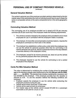PERSONAL USE OF COMPANY PROVIDED VEHICLE -
                                       continued


General Valuation Method

The worker's personal use of the employer-provided vehicle is determined by the fair
market value of the automobile (the cost an individual would have to pay to lease the
same or comparable vehicle on the same comparable terms in the same geographic
 area).



Commuting Valuation Method

 The commuting use of an employer-provided car is valued at $1.50 per one-way
 commute ($3.00 per round trip) if the employee meets the following requirements:

    1.    The vehicle is owned or leased by the employer and is provided to one or more
          employees for use in connection with the employer's trade or business.


    2.    The employer, for bona fide noncompensatory business reasons, requires the
          employee to commute to or from work in the vehicle.


    3.    The employer has established a written policy under which the employee may
          not use the vehicle for personal purposes other than for commuting or de
          minimis personal use (such as, stop for a personal errand on the way between
          a business delivery or the employee's home).


    4.    The employee, except for de minimis personal use, does not use the vehicle
          for any personal purpose other than commuting.

    5.    The employee required to use the vehicle for commuting is not a control
          employee of the employer.



Cents Per Mile Valuation Method

    The value is determined by multiplying the number of miles driven for personal
    use by the standard mileage rates established by the IRS (55# per mile for 2009,
    and          for 2010). The standard rate includes maintenance, insurance, and
    fuel provided by the employer. If the employee provides fuel, the valuation is
    reduced by 5.5C. To use this valuation method the following conditions are
    necessary:
    •     Employer expects the employee to use the vehicle while conducting the
          employer's business during the year
    •     Vehicle will be driven more than 10,000 miles
    •     Vehicle will be used primarily by employees
    •     Fair market value of the vehicle cannot exceed $15,000 for a passenger
          automobile or $15,200 for a truck or van.



                                         B-26
 