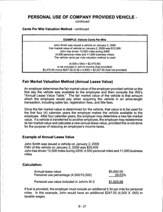 PERSONAL USE OF COMPANY PROVIDED VEHICLE
                                          continued


Cents Per Mile Valuation Method - continued



                                EXAMPLE: Vehicle Cents Per Mile

                        John Smith was issued a vehicle on January 2, 2009
                    Fair market value of vehicle on January 2, 2009 was $12,500
                              John has driven 15,500 miles during 2009
                          (4,500 personal miles and 11,000 business miles)
                         The vehicle cents per mile valuation method is used

                                     (4,500 x 55C) = $2,475.00)
                           to be included in John's income (fuel provided)
               $2,475.00 minus $247.50 (5.5tf x 4,500) = $2,227.50 (fuel not provided)




Fair Market Valuation Method (Annual Lease Value)

 An employer determines the fair market value of the employer-provided vehicle on the
 first day the vehicle was available to the employee and then consults the IRS's
 "Annual Lease Value Table." The fair market value of the vehicle is that amount
 which the employee would pay when acquiring the vehicle in an arms-length
 transaction, including sales tax, registration fees, and title fees.

 Once the fair market value is determined for the vehicle, that value is to be used for
 the first four (4) calendar years the employer makes the vehicle available to the
 employee. After four calendar years, the employer may determine a new fair market
 value. If a vehicle is transferred to another employee, the employer may redetermine
 its fair market value and calculate a new annual lease value, provided this is not done
 for the purpose of reducing an employee's income taxes.



Example of Annual Lease Value

 John Smith was issued a vehicle on January 2, 2009
 FMV of the vehicle on January 2, 2009 was $20,400
 John has driven 15,500 miles during 2009; 4,500 personal miles and 11,000 business
 miles



Calculation:

        Annual lease value                                             $5,600.00
        Personal use percentage (4,500/15,500)                             29.03%

        Personal use value included in John's W-2                      $1.625.68

 If fuel is provided, the employer must include an additional 5.5C per mile for personal
 miles. In this example, John would have an additional $247.50 (4,500 X .055) in
 taxable wages.



                                             B-27
 