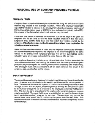PERSONAL USE OF COMPANY PROVIDED VEHICLE -
                                      continued



Company Fleets

Company fleets comprised of twenty or more vehicles using the annual lease value
method may choose a fleet average valuation. When the employer reasonably
expects the vehicles to be used in the employer's trade or business and each unit of
the fleet has a fair market value of $19,900 or less (adjusted periodically by the IRS),
the average of the fair market value for all vehicles may be used.

If the fleet falls below 20 vehicles for more than 50% of the days in the year, the
employer will not be able to use the fleet valuation method in the next year.
Employers may identify more than one fleet within the vehicles owned by the
employer. If the fleet average method is used, the employer must recalculate the
valuations every two years.

When the fleet valuation method is used, and the employer continuously provides a
unit from the fleet to the employee, the employer is not required to provide the same
vehicle for the entire period. Employer-provided fuel for fleet automobiles can be
valued by using an average fuel cost of the entire fleet, or 5.5C per mile.

After you have determined the fair market value or fleet value, find this amount on the
"annual lease value table" and multiply the amount from the table by the employee's
personal use percentage for the vehicle (personal miles divided by total miles driven).
 The employer must add an additional 5.5C for each personal mile driven if the
employer also provides fuel for the vehicle.



Part Year Valuation

The annual lease value was designed primarily for vehicles used the entire calendar
year. However, special valuation rules exist for vehicles used for shorter periods of
time. To determine the value for a period of continuous availability that lasts at least
30 days, but less than a full year, the employer must multiply the annual lease value
by the number of days the car is available to the employee and divide that figure by
365. The days the car is unavailable to the employee for bona-fide business reasons
may be excluded. The days that the car is available but not used by the employee
(such as during vacation), may not be excluded. The employer may prorate the
annual lease value even if the 30 continuous day period straddles two years. This
method may not be used when the reduction of taxable income is the primary reason
for the change.




                                        B-29
 