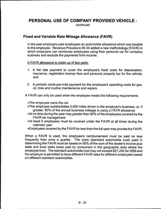 PERSONAL USE OF COMPANY PROVIDED VEHICLE
                                      continued



Fixed and Variable Rate Mileage Allowance (FAVR)

  In the past employers paid employees an automobile allowance which was taxable
  to the employee. Revenue Procedure 90-34 added a new methodology (FAVR) in
  which employers can reimburse employees using their personal car for company
  business and exclude the payments from income.


  A FAVR allowance is made up of two parts:


  1.   A flat rate payment to cover the employee's fixed costs for depreciation,
       insurance, registration license fees and personal property tax for the vehicle,
       and


  2.   A periodic cents-per-mile payment for the employee's operating costs for gas,
       oil, tires and routine maintenance and repairs.

A FAVR can only be used when the employee meets the following requirements:

  •The employee owns the car
  •The employee substantiates 5,000 miles driven in the employer's business, or, if
      greater, 80% of the annual business mileage is using a FAVR allowance
  •At no time during the year may greater than 50% of the employees covered by the
       FAVR be management
  •At least 5 employees must be covered under the FAVR at all times during the
       calendar year
  • Employees covered by the FAVR for less than the full year may prorate the FAVR.

When a FAVR is used, the employee's reimbursement must be paid no less
frequently than once a quarter. The costs (standard automobile cost) used in
determining the FAVR must be based on 95% of the sum of the dealer's invoice plus
state and local sales taxes paid by consumers in the geographic area where the
employee lives. The standard automobile cost may not exceed $27,200 for 2009 and
the employer is permitted to have different FAVR rates for different employees based
on different standard automobiles.




                                        B-30
 
