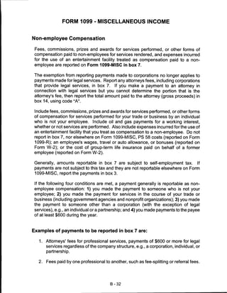 FORM 1099 - MISCELLANEOUS INCOME


Non-employee Compensation

 Fees, commissions, prizes and awards for services performed, or other forms of
 compensation paid to non-employees for services rendered, and expenses incurred
 for the use of an entertainment facility treated as compensation paid to a non-
 employee are reported on Form 1099-MISC in box 7.

The exemption from reporting payments made to corporations no longer applies to
payments made for legal services. Report any attorneys fees, including corporations
that provide legal services, in box 7. If you make a payment to an attorney in
connection with legal services but you cannot determine the portion that is the
attorney's fee, then report the total amount paid to the attorney (gross proceeds) in
 box 14, using code "A".


Include fees, commissions, prizes and awards for services performed, or other forms
of compensation for services performed for your trade or business by an individual
who is not your employee. Include oil and gas payments for a working interest,
whether or not services are performed. Also include expenses incurred for the use of
an entertainment facility that you treat as compensation to a non-employee. Do not
report in box 7, nor elsewhere on Form 1099-MISC, PS 58 costs (reported on Form
1099-R); an employee's wages, travel or auto allowance, or bonuses (reported on
Form W-2); or the cost of group-term life insurance paid on behalf of a former
employee (reported on Form W-2).


 Generally, amounts reportable in box 7 are subject to self-employment tax. If
 payments are not subject to this tax and they are not reportable elsewhere on Form
 1099-MISC, report the payments in box 3.


 If the following four conditions are met, a payment generally is reportable as non-
 employee compensation: 1) you made the payment to someone who is not your
 employee; 2) you made the payment for services in the course of your trade or
 business (including government agencies and nonprofit organizations); 3) you made
the payment to someone other than a corporation (with the exception of legal
 services), e.g., an individual or a partnership; and 4) you made payments to the payee
 of at least $600 during the year.



Examples of payments to be reported in box 7 are:

   1.   Attorneys' fees for professional services, payments of $600 or more for legal
        services regardless of the company structure, e.g., a corporation, individual, or
        partnership.


   2.   Fees paid by one professional to another, such as fee-splitting or referral fees.




                                         B-32
 