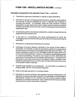 FORM 1099 - MISCELLANEOUS INCOME - continued


Examples of payments to be reported in box 7 are: - continued

  3.   Payments by attorneys to witnesses or experts in legal adjudication.

  4.   Payment for services, including payment for parts or materials used to perform
       the services as long as supplying the parts or materials was incidental to
       providing the service. For example, report the total insurance company
       payments to an auto repair shop under a repair contract showing an amount
       for labor and another amount for parts, since furnishing parts was incidental to
       repairing the auto.


  5.   Commissions paid to nonemployee salespersons, subject to repayment but not
       repaid during the calendar year.


  6.   A fee paid to a nonemployee and travel reimbursement for which the
       nonemployee did not account to the payer if the fee and reimbursement total at
       least $600.

  7.   Payments to nonemployee entertainers for services.

  8.   Exchanges of services between individuals in the course of their trades or
       businesses. For example, an attorney represents a painter for nonpayment of
       business debts in exchange for the painting of the attorney's law offices. The
       amount reportable by each on Form 1099-MISC is the fair market value of his
       orherown services performed. However, if the attorney represents the painter
       in a divorce proceeding, the attorney must report on Form 1099-MISC the
       value of his or her services, but the painter need not report. The payment by
       the painter is not made in the course of the painter's trade or business, even
       though the painting services are of the type normally performed in the course
       of the painter's trade or business.

  9.   Taxable fringe benefits for non-employees.     For information on valuation of
       fringe benefits, see Pub. 535, Business Expenses.

  10. Gross oil and gas payments for a working interest.

  11. Payments to current and former self-employed insurance salespersons and
      agents for (a) amounts paid after retirement, but calculated as a percentage of
      commissions received by the individual from the paying company before
      retirement; (b) renewal commissions; and (c) deferred commissions paid after
       retirement but for sales made before retirement.




                                       B-33
 