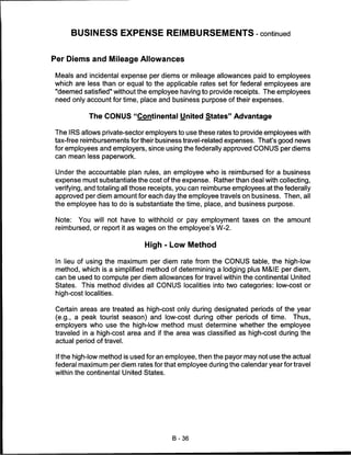 BUSINESS EXPENSE REIMBURSEMENTS-continued


Per Diems and Mileage Allowances

Meals and incidental expense per diems or mileage allowances paid to employees
which are less than or equal to the applicable rates set for federal employees are
"deemed satisfied" without the employee having to provide receipts. The employees
need only account for time, place and business purpose of their expenses.


            The CONUS "Continental United States" Advantage

The IRS allows private-sector employers to use these rates to provide employees with
tax-free reimbursements for their business travel-related expenses. That's good news
for employees and employers, since using the federally approved CONUS per diems
can mean less paperwork.


Under the accountable plan rules, an employee who is reimbursed for a business
expense must substantiate the cost of the expense. Rather than deal with collecting,
verifying, and totaling all those receipts, you can reimburse employees at the federally
approved per diem amount for each day the employee travels on business. Then, all
the employee has to do is substantiate the time, place, and business purpose.


Note:     You will not have to withhold or pay employment taxes on the amount
reimbursed, or report it as wages on the employee's W-2.


                              High - Low Method

In lieu of using the maximum per diem rate from the CONUS table, the high-low
method, which is a simplified method of determining a lodging plus M&IE per diem,
can be used to compute per diem allowances for travel within the continental United
States.   This method divides all CONUS localities into two categories: low-cost or
high-cost localities.


Certain areas are treated as high-cost only during designated periods of the year
(e.g., a peak tourist season) and low-cost during other periods of time. Thus,
employers who use the high-low method must determine whether the employee
traveled in a high-cost area and if the area was classified as high-cost during the
actual period of travel.


 If the high-low method is used for an employee, then the payor may not use the actual
federal maximum per diem rates for that employee during the calendar year for travel
within the continental United States.




                                        B-36
 