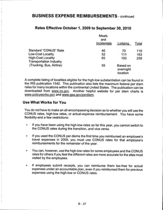 BUSINESS EXPENSE REIMBURSEMENTS-continued


         Rates Effective October 1, 2009 to September 30, 2010

                                                          Meals
                                                           and
                                                        Incidentals     Lodqinq      Total

     Standard "CONUS" Rate                                  46             70          116
     Low-Cost Locality                                      52             111         163
     High-Cost Locality                                     65             193         258
     Transportation Industry
      (Trucking, Bus, Airline)                              59          Based on
                                                                        overnight
                                                                        location

A complete listing of localities eligible for the high-low substantiation can be found in
the IRS publication 1542. This publication also lists the maximum federal per diem
rates for many locations within the continental United States. The publication can be
downloaded from www.irs.gov. Another helpful website for per diem charts is
www.policvworks.gov and www.qsa.gov/perdiem.


Use What Works for You

You do not have to make an all-encompassing decision as to whether you will use the
CONUS rates, high-low rates, or actual-expense reimbursement. You have some
flexibility-and a few restrictions:

 •     If you have been using the high-low rates so far this year, you cannot switch to
       the CONUS rates during the transition, and vice versa.

 •     If you used the CONUS per diems the first time you reimbursed an employee's
       travel expenses in 2009, you must use CONUS rates for that employee's
       reimbursements for the remainder of the year.

 •     You can, however, use the high-low rates for some employees and the CONUS
       rates for others if you feel the different rates are more accurate for the sites most
       visited by the employees.

       If employees submit receipts, you can reimburse them tax-free for actual
       expenses under an accountable plan, even if you reimbursed them for previous
       expenses using the high-low or CONUS rates.




                                          B-37
 