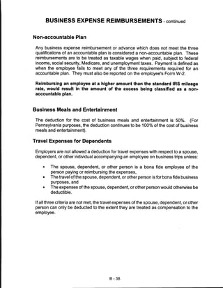 BUSINESS EXPENSE REIMBURSEMENTS-continued


Non-accountable Plan

 Any business expense reimbursement or advance which does not meet the three
 qualifications of an accountable plan is considered a non-accountable plan. These
 reimbursements are to be treated as taxable wages when paid, subject to federal
 income, social security, Medicare, and unemployment taxes. Payment is defined as
 when the employee fails to meet any of the three requirements required for an
 accountable plan. They must also be reported on the employee's Form W-2.

 Reimbursing an employee at a higher amount than the standard IRS mileage
 rate, would result in the amount of the excess being classified as a non-
 accountable plan.



Business Meals and Entertainment

 The deduction for the cost of business meals and entertainment is 50%. (For
 Pennsylvania purposes, the deduction continues to be 100% of the cost of business
 meals and entertainment).


Travel Expenses for Dependents

Employers are not allowed a deduction for travel expenses with respect to a spouse,
dependent, or other individual accompanying an employee on business trips unless:

     •    The spouse, dependent, or other person is a bona fide employee of the
          person paying or reimbursing the expenses,
     •    The travel of the spouse, dependent, or other person is for bona fide business
          purposes, and
     •    The expenses of the spouse, dependent, or other person would otherwise be
          deductible.


 If all three criteria are not met, the travel expenses of the spouse, dependent, or other
 person can only be deducted to the extent they are treated as compensation to the
 employee.




                                         B-38
 
