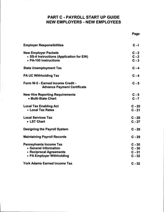 PART C - PAYROLL START UP GUIDE
                NEW EMPLOYERS - NEW EMPLOYEES


                                                  Page



Employer Responsibilities                          C -1


New Employer Packets                              C -2
  • SS-4 Instructions (Application for EIN)       C -2
  • PA-100 Instructions                           C - 3


State Unemployment Tax                            C -4

PA UC Withholding Tax                             C -4


Form W-5 - Earned Income Credit -                 C -5
            Advance Payment Certificate


New Hire Reporting Requirements                   C -5
   • Multi-State Chart                            C -7


Local Tax Enabling Act                            C - 20
  • Local Tax Rates                               C - 21


Local Services Tax                                C - 26
  • LST Chart                                     C - 27


Designing the Payroll System                      C - 28


Maintaining Payroll Records                       C - 29


Pennsylvania Income Tax                           C - 30
  • General Information                           C - 30
  • Reciprocal Agreements                         C - 31
  • PA Employer Withholding                       C - 32


York Adams Earned Income Tax                      C - 32
 