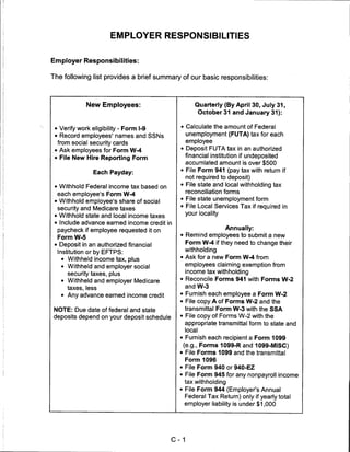 EMPLOYER RESPONSIBILITIES


Employer Responsibilities:

The following list provides a brief summary of our basic responsibilities:




             New Employees:                          Quarterly (By April 30, July 31,
                                                      October 31 and January 31):


 • Verify work eligibility - Form 1-9        • Calculate the amount of Federal
 • Record employees' names and SSNs            unemployment (FUTA) tax for each
  from social security cards                   employee
 • Ask employees for Form W-4                • Deposit FUTA tax in an authorized
 • File New Hire Reporting Form                financial institution if undeposited
                                               accumlated amount is over $500
                Each Payday:                 • File Form 941 (pay tax with return if
                                               not required to deposit)
 • Withhold Federal income tax based on      • File state and local withholding tax
                                               reconciliation forms
  each employee's Form W-4
 • Withhold employee's share of social       • File state unemployment form
  security and Medicare taxes                • File Local Services Tax if required in
                                                 your locality
 • Withhold state and local income taxes
 • Include advance earned income credit in
  paycheck if employee requested it on                     Annually:
  Form W-5                                   • Remind employees to submit a new
 • Deposit in an authorized financial            Form W-4 if they need to change their
  Institution or by EFTPS:                       withholding

    • Withheld income tax, plus              • Ask for a new Form W-4 from
    • Withheld and employer social             employees claiming exemption from
      security taxes, plus                     income tax withholding
   • Withheld and employer Medicare          • Reconcile Forms 941 with Forms W-2
      taxes, less                                and W-3
   • Any advance earned income credit        • Furnish each employee a Form W-2
                                             • File copy A of Forms W-2 and the
NOTE: Due date of federal and state            transmittal Form W-3 with the SSA
deposits depend on your deposit schedule     • File copy of Forms W-2 with the
                                               appropriate transmittal form to state and
                                                 local
                                             • Furnish each recipient a Form 1099
                                              (e.g., Forms 1099-R and 1099-MISC)
                                             • File Forms 1099 and the transmittal
                                                 Form 1096
                                             • File Form 940 or 940-EZ
                                             • File Form 945 for any nonpayroll income
                                              tax withholding
                                             • File Form 944 (Employer's Annual
                                               Federal Tax Return) only if yearly total
                                               employer liability is under $1,000




                                           C-1
 