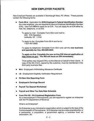 NEW EMPLOYER PACKETS


New Employer Packets are available in Stambaugh Ness, PC offices. These packets
contain the following forms:


   •   Form SS-4 - Application for (EIN) Employer's Federal Identification Number
       As a new employer, you are required to have an Employer Identification Number
       (EIN). Use Form SS-4 to apply for an EIN. You can apply for an EIN either by
       mail, fax, telephone, or on-line.


          To apply by mail: Complete Form SS-4 and mail to:
             Attn: EIN Operation
              Holtsville, NY 11742


          To apply by fax: Complete Form SS-4 and fax to:
              1-631-447-8960.


          To apply by telephone: Complete Form SS-4 and call the new business
          and specialty tax line, 800-829-4933.


           To apply on-line: Complete the new on-line EIN Internet application at
           http://www.irs.gov. The IRS will issue an EIN immediately.


           Third parties may request El N's via the internet on behalf of their clients. A
           copy of the SS-4 form, signed by the customer, must be maintained in the
           third party business files.

   •   W-4 - Employee's Withholding Allowance Certificate

   •   I-9 - Employment Eligibility Verification Requirement


   •   PA New Hire Reporting Form


   •   Employee's Earnings Record


   •   Payroll Tax Deposit Worksheet


   •   Payroll and Other Tax Data Rate Schedule


   •   Form PA-100 - PA Combined Registration Form
       As a new employer in Pennsylvania, you are required to register an enterprise
       with the PA Department of Revenue.


       What is an Enterprise?

       An Enterprise is any individual or organization which is subject to the laws of the
       Commonwealth of Pennsylvania. An Enterprise may be a sole-proprietorship, or
       a partnership, a corporation, a government agency, a business trust, an
       association, etc.

                                           C-2
 
