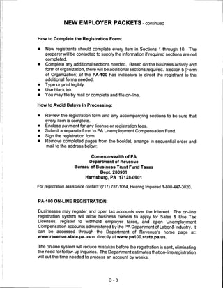 NEW EMPLOYER PACKETS - continued


How to Complete the Registration Form:


•   New registrants should complete every item in Sections 1 through 10. The
    preparer will be contacted to supply the information if required sections are not
    completed.
•   Complete any additional sections needed. Based on the business activity and
    form of organization, there will be additional sections required. Section 5 (Form
    of Organization) of the PA-100 has indicators to direct the registrant to the
    additional forms needed.
•   Type or print legibly.
•   Use black ink.
•   You may file by mail or complete and file on-line.

How to Avoid Delays in Processing:


•   Review the registration form and any accompanying sections to be sure that
    every item is complete.
•   Enclose payment for any license or registration fees.
•   Submit a separate form to PA Unemployment Compensation Fund.
•   Sign the registration form.
•   Remove completed pages from the booklet, arrange in sequential order and
    mail to the address below:


                              Commonwealth of PA
                             Department of Revenue
                     Bureau of Business Trust Fund Taxes
                                 Dept. 280901
                          Harrisburg, PA 17128-0901

For registration assistance contact: (717) 787-1064, Hearing Impaired 1-800-447-3020.



PA-100 ON-LINE REGISTRATION:


Businesses may register and open tax accounts over the Internet. The on-line
registration system will allow business owners to apply for Sales & Use Tax
Licenses, register to withhold employer taxes, and open Unemployment
Compensation accounts administered by the PA Department of Labor & Industry. It
can be accessed through the Department of Revenue's home page at:
www.revenue.state.pa.us or directly at www.pa100.state.pa.us.

The on-line system will reduce mistakes before the registration is sent, eliminating
the need for follow-up inquiries. The Department estimates that on-line registration
will cut the time needed to process an account by weeks.




                                       C-3
 