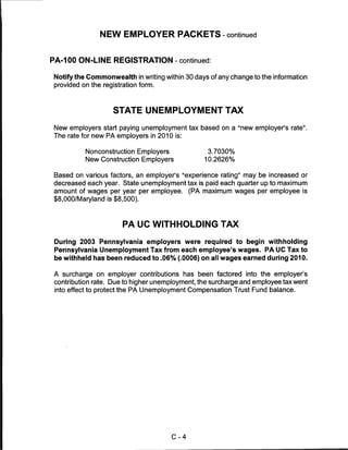 NEW EMPLOYER PACKETS - continued


PA-100 ON-LINE REGISTRATION - continued:

Notify the Commonwealth in writing within 30 days of any change to the information
provided on the registration form.




                   STATE UNEMPLOYMENT TAX

 New employers start paying unemployment tax based on a "new employer's rate".
The rate for new PA employers in 2010 is:


          Nonconstruction Employers              3.7030%
          New Construction Employers            10.2626%


Based on various factors, an employer's "experience rating" may be increased or
decreased each year. State unemployment tax is paid each quarter up to maximum
amount of wages per year per employee. (PA maximum wages per employee is
$8,000/Maryland is $8,500).



                      PA UC WITHHOLDING TAX

 During 2003 Pennsylvania employers were required to begin withholding
 Pennsylvania Unemployment Tax from each employee's wages. PA UC Tax to
 be withheld has been reduced to .06% (.0006) on all wages earned during 2010.

A surcharge on employer contributions has been factored into the employer's
contribution rate. Due to higher unemployment, the surcharge and employee tax went
into effect to protect the PA Unemployment Compensation Trust Fund balance.




                                      C-4
 