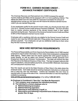 FORM W-5 - EARNED INCOME CREDIT -
                ADVANCE PAYMENT CERTIFICATE


The American Recovery and Reinvestment Act of 2009 increased the earned
income credit for joint filers and for taxpayers with 3 or more qualifying children. This
affects the 2009 Form W-5 and 2009 W-5 because it increases the amount of
adjusted gross income you can have and still receive the advance earned income
credit if you are married filing jointly.


If your employees qualify for the earned income credit, you should provide them with
Form W-5 - Earned Income Credit Advance Payment Certificate. This form will allow
them to receive advance payments of the earned income credit in their regular
paycheck during the year. Payments of the Advance Earned Income Credit are limited
to 60% of the Employee's Earned Income Credit.

Employees with a qualifying child who are eligible for the Earned Income Credit and
expect to earn less than $35,463 ($40,463 if filing jointly) may choose to receive an
advance payment. Your employees can get any additional credit due to them when
they file their income tax returns.



             NEW HIRE REPORTING REQUIREMENTS

The Personal Responsibility and Work Opportunity Reconciliation Act of 1996 required
employers to report certain information on their newly-hired employees to a designated
State agency. States match new hire reports against their child support records to
locate parents, as well as detect and prevent erroneous benefit payments from
Employment Security and Workers' Compensation. The state will transmit the New
Hire Reports to the National Directory of New Hires. This has increased national child
support collections, reduced welfare payments, and saved $$ in Medicaid, food stamp
and unemployment insurance fraud.

New Hire reports are sent to the State Directory of New Hires in the state where the
employee works. Each state should be sending employers instructions on where and
how to send the new hire information. Federal law mandates that new hires be
reported within 20 days of the date of hire. General information on new hire reporting is
available by accessing
www.acf.hhs.gov/proqrams/cse/newhire or by calling 1-202-401-9373.

An Employee Is Considered A "New Hire" And Must Be Reported If:
   1) Your company never employed this individual previously
   2) The individual is a former employee who is:
      a) Rehired following termination.
      b) Rehired following separation.
      c) Returning to work following a layoff, or
      d) Returning to work following a requested leave of absence without pay
           greater than 30 days.



                                         C-5
 