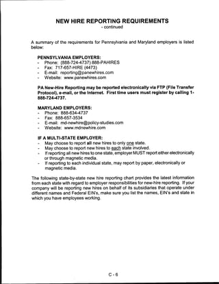 NEW HIRE REPORTING REQUIREMENTS
                                        - continued



A summary of the requirements for Pennsylvania and Maryland employers is listed
below:


   PENNSYLVANIA EMPLOYERS:
   -  Phone: (888-724-4737) 888-PAHIRES
   -     Fax: 717-657-HIRE(4473)
         E-mail: reporting@panewhires.com
   -     Website: www.panewhires.com


   PA New-Hire Reporting may be reported electronically via FTP (File Transfer
   Protocol), e-mail, or the Internet. First time users must register by calling 1-
   888-724-4737.


   MARYLAND EMPLOYERS:
   -     Phone: 888-634-4737
   -     Fax: 888-657-3534
   -     E-mail: md-newhire@policy-studies.com
   -     Website: www.mdnewhire.com


   IF A MULTI-STATE EMPLOYER:
   -     May choose to report all new hires to only one state.
   -     May choose to report new hires to each state involved.
   -     If reporting all new hires to one state, employer MUST report either electronically
         or through magnetic media.
   -     If reporting to each individual state, may report by paper, electronically or
         magnetic media.

The following state-by-state new hire reporting chart provides the latest information
from each state with regard to employer responsibilities for new-hire reporting. If your
company will be reporting new hires on behalf of its subsidiaries that operate under
different names and Federal EIN's, make sure you list the names, EIN's and state in
which you have employees working.




                                            C-6
 