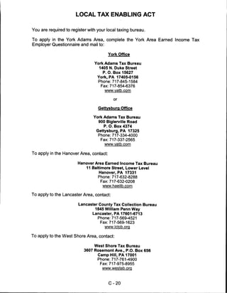 LOCAL TAX ENABLING ACT


You are required to register with your local taxing bureau.

To apply in the York Adams Area, complete the York Area Earned Income Tax
Employer Questionnaire and mail to:

                                         York Office

                                York Adams Tax Bureau
                                  1405 N. Duke Street
                                    P. O. Box 15627
                                 York, PA 17405-0156
                                  Phone:717-845-1584
                                   Fax:717-854-6376
                                     www.vatb.com

                                           or


                                  Gettysburg Office

                                York Adams Tax Bureau
                                  900 Biglerville Road
                                     P. O. Box 4374
                                 Gettysburg, PA 17325
                                  Phone:717-334-4000
                                   Fax:717-337-2565
                                     www.yatb.com


To apply in the Hanover Area, contact:

                       Hanover Area Earned Income Tax Bureau
                           11 Baltimore Street, Lower Level
                                  Hanover, PA 17331
                                  Phone:717-632-8288
                                   Fax:717-632-0208
                                    www.haeitb.com

To apply to the Lancaster Area, contact:

                        Lancaster County Tax Collection Bureau
                                1845 William Penn Way
                               Lancaster, PA 17601-6713
                                  Phone:717-569-4521
                                   Fax:717-569-1623
                                     www.lctcb.org


To apply to the West Shore Area, contact:

                                West Shore Tax Bureau
                           3607 Rosemont Ave., P.O. Box 656
                                 Camp Hill, PA 17001
                                 Phone:717-761-4900
                                  Fax:717-975-8955
                                    www.westab.org




                                         C-20
 