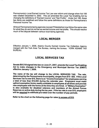 Pennsylvania's Local Earned Income Tax Law saw reform and change when Act 166
was created December 9, 2002. This act amended the Local Tax Enabling Act by
changing the definitions of "Earned Income" and "Net Profits". Under Act 166, these
two items are redefined and follow the same definitions as those for Pennsylvania's
Personal Income Tax.


All local Pennsylvania taxing agencies (except Philadelphia) now follow the same rules
for what they do and do not tax as earned income and net profits. This should resolve
much of the dispute between various local taxing agencies.



                              LOCAL MERGER


Effective January 1, 2006, Adams County Earned Income Tax Collection Agency
merged with the York Area Tax Bureau, naming the bureau: YORK ADAMS TAX
BUREAU.




                          LOCAL SERVICES TAX


Senate Bill 218 signed into law on June 21,2007, amends the Local Tax Enabling
Act to make changes to the Emergency and Municipal Service Tax (EMST)
effective January 1, 2008.


The name of the tax will change to the LOCAL SERVICES TAX. The rate,
determined by the Pennsylvania municipality, ranges from $10 -$52. If the Local
Services Tax is over $10, there is an "Income Exemption" for employees earning
a total of less than $12,000 during the calendar year. Employers must make
upfront exemption forms readily available to employees at all times and provide
new employees with the forms at the time they are hired. A "Military Exemption"
is also available for disabled veterans and members of the Armed Forces
Reserves on active duty during the tax year. If the tax rate is over $10, employers
will be required to withhold pro-rated over the number of pay periods.

Refer to the chart on the following page for rates in excess of $10.




                                       C-26
 