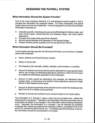 DESIGNING THE PAYROLL SYSTEM


What Information Should the System Provide?

  One of the most important elements of a well-designed payroll system is that it
  provides the information the employer needs. For many companies, the payroll
  system does not have to be elaborate. It can be designed to provide only the basic
  information necessary to:

  •    Calculate payrolls, including gross pay and withholdings for federal, state, and
       local income taxes, Social Security and Medicare taxes, and other payroll
       deductions.
  •    Compute and make timely payroll tax deposits.
  •    Record payroll liabilities and expenses on the general ledger.
  •    Prepare monthly and/or quarterly and annual payroll tax returns.

What Information Should Be Provided?

  To accurately calculate payrolls, the following information, at a minimum, is needed
  about each employee:

  a.   Name, address and Social Security number.

  b.   Salary or hourly rate.


  c.   Pay frequency (for example, weekly, biweekly, semi-monthly, or monthly).

  d.   Amount of federal income tax that should be withheld from each payroll check
       (that is, the number of withholding allowances claimed on IRS Form W-4 plus
       any additional withholding requested by the employee).

  e.   Amount of other payroll tax deductions (for example, for retirement plans,
       savings plans, or insurance) and whether those deductions should be made
       before or after federal income taxes.

  f.   Amount of advance payments of the earned income credit if the employee has
       filed Form W-5 to receive such payments.

  g.   Number of normal and overtime hours worked (if paid on an hourly basis).

  The information in a. through f., above, need only be provided once - before the
  initial payroll is processed. Thereafter, the information should be provided only as
  employees are added or as changes in the information about existing employees
  occur. Generally, the information in a. through f. can be obtained by reviewing
  employee files containing employment contracts or letters, completed Form W-4's
  and W-5's, benefit enrollment forms, etc. To facilitate payroll processing, however,
  the information should be summarized in one place.




                                       C-28
 